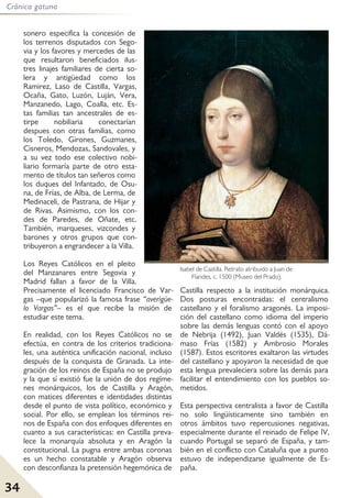 34
Crónica gatuna
sonero especifica la concesión de
los terrenos disputados con Sego-
via y los favores y mercedes de las
que resultaron beneficiados ilus-
tres linajes familiares de cierta so-
lera y antigüedad como los
Ramirez, Laso de Castilla, Vargas,
Ocaña, Gato, Luzón, Luján, Vera,
Manzanedo, Lago, Coalla, etc. Es-
tas familias tan ancestrales de es-
tirpe nobiliaria conectarían
despues con otras familias, como
los Toledo, Girones, Guzmanes,
Cisneros, Mendozas, Sandovales, y
a su vez todo ese colectivo nobi-
liario formaría parte de otro esta-
mento de títulos tan señeros como
los duques del Infantado, de Osu-
na, de Frías, de Alba, de Lerma, de
Medinaceli, de Pastrana, de Hijar y
de Rivas. Asimismo, con los con-
des de Paredes, de Oñate, etc.
También, marqueses, vizcondes y
barones y otros grupos que con-
tribuyeron a engrandecer a la Villa.
Los Reyes Católicos en el pleito
del Manzanares entre Segovia y
Madrid fallan a favor de la Villa.
Precisamente el licenciado Francisco de Var-
gas –que popularizó la famosa frase “averígüe-
lo Vargas”– es el que recibe la misión de
estudiar este tema.
En realidad, con los Reyes Católicos no se
efectúa, en contra de los criterios tradiciona-
les, una auténtica unificación nacional, incluso
después de la conquista de Granada. La inte-
gración de los reinos de España no se produjo
y la que sí existió fue la unión de dos regíme-
nes monárquicos, los de Castilla y Aragón,
con matices diferentes e identidades distintas
desde el punto de vista político, económico y
social. Por ello, se emplean los términos rei-
nos de España con dos enfoques diferentes en
cuanto a sus características: en Castilla preva-
lece la monarquía absoluta y en Aragón la
constitucional. La pugna entre ambas coronas
es un hecho constatable y Aragón observa
con desconfianza la pretensión hegemónica de
Castilla respecto a la institución monárquica.
Dos posturas encontradas: el centralismo
castellano y el foralismo aragonés. La imposi-
ción del castellano como idioma del imperio
sobre las demás lenguas contó con el apoyo
de Nebrija (1492), Juan Valdés (1535), Dá-
maso Frías (1582) y Ambrosio Morales
(1587). Estos escritores exaltaron las virtudes
del castellano y apoyaron la necesidad de que
esta lengua prevaleciera sobre las demás para
facilitar el entendimiento con los pueblos so-
metidos.
Esta perspectiva centralista a favor de Castilla
no solo lingüísticamente sino también en
otros ámbitos tuvo repercusiones negativas,
especialmente durante el reinado de Felipe IV,
cuando Portugal se separó de España, y tam-
bién en el conflicto con Cataluña que a punto
estuvo de independizarse igualmente de Es-
paña.
Isabel de Castilla. Retrato atribuido a Juan de
Flandes, c. 1500 (Museo del Prado).
 