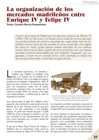 Crónica gatuna
35
La organización de los
mercados madrileños entre
Enrique IV y Felipe IV
Texto: Carmen Porras Pasamontes
A partir de la toma de Majêrit por los ejércitos cristianos de Alfonso VI
(1040-1109), la Villa crece y se afianza como ciudad de servicio que ape-
nas produce bienes de primera necesidad, los cuales debe traer de los
pueblos vecinos, como son los cereales, la carne, el pescado y los vegeta-
les, estos en menor grado porque todavía disfrutaba de una extensa
huerta. Esta carencia debe suplirse de otros productos con una intensa
actividad comercial desarrollada por una incipiente “burguesía” que, or-
ganizada a través de un Concejo firme y bien asentado, se dotará de
normas para desarrollar su actividad con gran eficacia.
La actividad económica se extendió a
medida que Madrid se poblaba más;
llegó a su culmen con el traslado de la
Corte a la Villa en 1561 y se redujo al máximo
posible con el traslado a Valladolid en 1601. A
partir de este momento, el comercio de lujo
para los cortesanos reales fue el motor
económico principal hasta el cambio de di-
nastía en el siglo XVIII. Las ventas y los nego-
cios evolucionaban a medida que la urbe se
expandía sin control.
Con anterioridad al siglo XV, Majêrit, como
pequeña villa medieval, se aprovisiona sin pro-
blemas de lo que necesita entre lo que pro-
ducía y lo que compraba a los pueblos
vecinos. A partir del reinado de Juan I (1358-
1390) las cosas empiezan a cambiar y ya hay
que remediar el mal abastecimiento de pan,
vino, carne, pescado, etc., es decir, bienes de
primera necesidad.
El eje de la Plaza Mayor-Puerta de Toledo y
aledaños fue un importante nudo socio-co-
mercial durante los siglos XV al XVII, lo que
no impedirá una febril actividad comercial en
todas sus calles, que crecerá hasta culminar en
el siglo XVII con un trazado urbano complejo.
En estos tiempos se aprovechan las plazas y
los soportales para establecer pequeñas tablas
(puestos de mercado) con mercancías de uso
general y con comestibles como embutidos,
panes y vegetales, así como cuerdas o piezas
de cerámica o mimbres, con lo que las calles
eran un hervidero de gente que deambulaba
de aquí para allá en busca de productos para
Las tablas o puestos de mercado se mantuvieron con el
mismo formato durante la Edad Media y la Moderna
(Fuente: www.klipartz.com/es/sticker-png-ffyra).
 