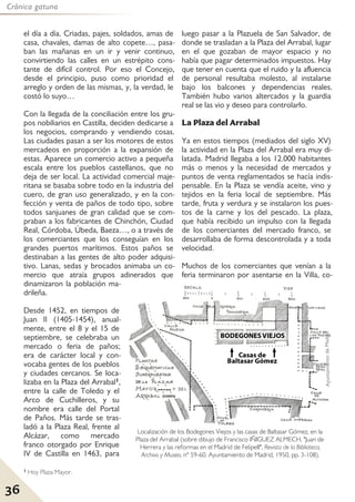 36
Crónica gatuna
el día a día. Criadas, pajes, soldados, amas de
casa, chavales, damas de alto copete…, pasa-
ban las mañanas en un ir y venir continuo,
convirtiendo las calles en un estrépito cons-
tante de difícil control. Por eso el Concejo,
desde el principio, puso como prioridad el
arreglo y orden de las mismas, y, la verdad, le
costó lo suyo…
Con la llegada de la conciliación entre los gru-
pos nobiliarios en Castilla, deciden dedicarse a
los negocios, comprando y vendiendo cosas.
Las ciudades pasan a ser los motores de estos
mercadeos en proporción a la expansión de
estas. Aparece un comercio activo a pequeña
escala entre los pueblos castellanos, que no
deja de ser local. La actividad comercial maje-
ritana se basaba sobre todo en la industria del
cuero, de gran uso generalizado, y en la con-
fección y venta de paños de todo tipo, sobre
todos sanjuanes de gran calidad que se com-
praban a los fabricantes de Chinchón, Ciudad
Real, Córdoba, Úbeda, Baeza…, o a través de
los comerciantes que los conseguían en los
grandes puertos marítimos. Estos paños se
destinaban a las gentes de alto poder adquisi-
tivo. Lanas, sedas y brocados animaba un co-
mercio que atraía grupos adinerados que
dinamizaron la población ma-
drileña.
Desde 1452, en tiempos de
Juan II (1405-1454), anual-
mente, entre el 8 y el 15 de
septiembre, se celebraba un
mercado o feria de paños;
era de carácter local y con-
vocaba gentes de los pueblos
y ciudades cercanos. Se loca-
lizaba en la Plaza del Arrabal1,
entre la calle de Toledo y el
Arco de Cuchilleros, y su
nombre era calle del Portal
de Paños. Más tarde se tras-
ladó a la Plaza Real, frente al
Alcázar, como mercado
franco otorgado por Enrique
IV de Castilla en 1463, para
luego pasar a la Plazuela de San Salvador, de
donde se trasladan a la Plaza del Arrabal, lugar
en el que gozaban de mayor espacio y no
había que pagar determinados impuestos. Hay
que tener en cuenta que el ruido y la afluencia
de personal resultaba molesto, al instalarse
bajo los balcones y dependencias reales.
También hubo varios altercados y la guardia
real se las vio y deseo para controlarlo.
La Plaza del Arrabal
Ya en estos tiempos (mediados del siglo XV)
la actividad en la Plaza del Arrabal era muy di-
latada. Madrid llegaba a los 12.000 habitantes
más o menos y la necesidad de mercados y
puntos de venta reglamentados se hacía indis-
pensable. En la Plaza se vendía aceite, vino y
tejidos en la feria local de septiembre. Más
tarde, fruta y verdura y se instalaron los pues-
tos de la carne y los del pescado. La plaza,
que había recibido un impulso con la llegada
de los comerciantes del mercado franco, se
desarrollaba de forma descontrolada y a toda
velocidad.
Muchos de los comerciantes que venían a la
feria terminaron por asentarse en la Villa, co-
1 Hoy Plaza Mayor.
Localización de los Bodegones Viejos y las casas de Baltasar Gómez, en la
Plaza del Arrabal (sobre dibujo de Francisco IÑIGUEZ ALMECH, "Juan de
Herrera y las reformas en el Madrid de FelipeII", Revista de la Biblioteca,
Archivo y Museo, nº 59-60. Ayuntamiento de Madrid, 1950, pp. 3-108).
 