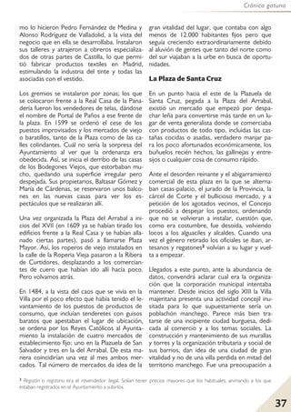 Crónica gatuna
37
mo lo hicieron Pedro Fernández de Medina y
Alonso Rodríguez de Valladolid, a la vista del
negocio que en ella se desarrollaba. Instalaron
sus talleres y atrajeron a obreros especializa-
dos de otras partes de Castilla, lo que permi-
tió fabricar productos textiles en Madrid,
estimulando la industria del tinte y todas las
asociadas con el vestido.
Los gremios se instalaron por zonas; los que
se colocaron frente a la Real Casa de la Pana-
dería fueron los vendedores de telas, dándose
el nombre de Portal de Paños a ese frente de
la plaza. En 1599 se ordenó el cese de los
puestos improvisados y los mercados de viejo
o baratillos, tanto de la Plaza como de las ca-
lles colindantes. Cuál no sería la sorpresa del
Ayuntamiento al ver que la ordenanza era
obedecida. Así, se inicia el derribo de las casas
de los Bodegones Viejos, que estorbaban mu-
cho, quedando una superficie irregular pero
despejada. Sus propietarios, Baltasar Gómez y
María de Cárdenas, se reservaron unos balco-
nes en las nuevas casas para ver los es-
pectáculos que se realizaran allí.
Una vez organizada la Plaza del Arrabal a ini-
cios del XVII (en 1609 ya se habían tirado los
edificios frente a la Real Casa y se habían alla-
nado ciertas partes), pasó a llamarse Plaza
Mayor. Así, los roperos de viejo instalados en
la calle de la Roperia Vieja pasaron a la Ribera
de Curtidores, desplazando a los comercian-
tes de cuero que habían ido allí hacía poco.
Pero volvamos atrás.
En 1484, a la vista del caos que se vivía en la
Villa por el poco efecto que había tenido el le-
vantamiento de los puestos de productos de
consumo, que incluían tenderetes con guisos
baratos que apestaban el lugar de ubicación,
se ordena por los Reyes Católicos al Ayunta-
miento la instalación de cuatro mercados de
establecimiento fijo: uno en la Plazuela de San
Salvador y tres en la del Arrabal. De esta ma-
nera coincidirían una vez al mes ambos mer-
cados. Tal número de mercados da idea de la
gran vitalidad del lugar, que contaba con algo
menos de 12.000 habitantes fijos pero que
seguía creciendo extraordinariamente debido
al aluvión de gentes que tanto del norte como
del sur viajaban a la urbe en busca de oportu-
nidades.
La Plaza de Santa Cruz
En un punto hacia el este de la Plazuela de
Santa Cruz, pegada a la Plaza del Arrabal,
existió un mercado que empezó por despa-
char leña para convertirse más tarde en un lu-
gar de venta generalista donde se comerciaba
con productos de todo tipo, incluidas las cas-
tañas cocidas o asadas, verdadero manjar pa-
ra los poco afortunados económicamente, los
buñuelos recién hechos, las gallinejas y entre-
sijos o cualquier cosa de consumo rápido.
Ante el desorden reinante y el abigarramiento
comercial de esta plaza en la que se alterna-
ban casas-palacio, el jurado de la Provincia, la
cárcel de Corte y el bullicioso mercado, y a
petición de los agotados vecinos, el Concejo
procedió a despejar los puestos, ordenando
que no se volvieran a instalar, cuestión que,
como era costumbre, fue desoída, volviendo
locos a los alguaciles y alcaldes. Cuando una
vez el género retirado los oficiales se iban, ar-
tesanos y regatones2 volvían a su lugar y vuel-
ta a empezar.
Llegados a este punto, ante la abundancia de
datos, convendrá aclarar cual era la organiza-
ción que la corporación municipal intentaba
mantener. Desde inicios del siglo XIII la Villa
majeritana presenta una actividad concejil inu-
sitada para lo que supuestamente sería un
poblachón manchego. Parece más bien tra-
tarse de una incipiente ciudad burguesa, dedi-
cada al comercio y a los temas sociales. La
construcción y mantenimiento de sus murallas
y torres y la organización tributaria y social de
sus barrios, dan idea de una ciudad de gran
vitalidad y no de una villa perdida en mitad del
territorio manchego. Fue una preocupación a
2 Regatón o regatona era el revendedor ilegal. Solían tener precios mayores que los habituales, animando a los que
estaban registrados en el Ayuntamiento a subirlos.
 