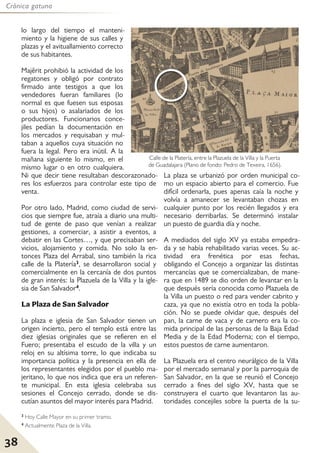 38
Crónica gatuna
lo largo del tiempo el manteni-
miento y la higiene de sus calles y
plazas y el avituallamiento correcto
de sus habitantes.
Majêrit prohibió la actividad de los
regatones y obligó por contrato
firmado ante testigos a que los
vendedores fueran familiares (lo
normal es que fuesen sus esposas
o sus hijos) o asalariados de los
productores. Funcionarios conce-
jiles pedían la documentación en
los mercados y requisaban y mul-
taban a aquellos cuya situación no
fuera la legal. Pero era inútil. A la
mañana siguiente lo mismo, en el
mismo lugar o en otro cualquiera.
Ni que decir tiene resultaban descorazonado-
res los esfuerzos para controlar este tipo de
venta.
Por otro lado, Madrid, como ciudad de servi-
cios que siempre fue, atraía a diario una multi-
tud de gente de paso que venían a realizar
gestiones, a comerciar, a asistir a eventos, a
debatir en las Cortes…, y que precisaban ser-
vicios, alojamiento y comida. No solo la en-
tonces Plaza del Arrabal, sino también la rica
calle de la Platería3, se desarrollaron social y
comercialmente en la cercanía de dos puntos
de gran interés: la Plazuela de la Villa y la igle-
sia de San Salvador4.
La Plaza de San Salvador
La plaza e iglesia de San Salvador tienen un
origen incierto, pero el templo está entre las
diez iglesias originales que se refieren en el
Fuero; presentaba el escudo de la villa y un
reloj en su altísima torre, lo que indicaba su
importancia política y la presencia en ella de
los representantes elegidos por el pueblo ma-
jeritano, lo que nos indica que era un referen-
te municipal. En esta iglesia celebraba sus
sesiones el Concejo cerrado, donde se dis-
cutían asuntos del mayor interés para Madrid.
La plaza se urbanizó por orden municipal co-
mo un espacio abierto para el comercio. Fue
difícil ordenarla, pues apenas caía la noche y
volvía a amanecer se levantaban chozas en
cualquier punto por los recién llegados y era
necesario derribarlas. Se determinó instalar
un puesto de guardia día y noche.
A mediados del siglo XV ya estaba empedra-
da y se había rehabilitado varias veces. Su ac-
tividad era frenética por esas fechas,
obligando el Concejo a organizar las distintas
mercancías que se comercializaban, de mane-
ra que en 1489 se dio orden de levantar en la
que después sería conocida como Plazuela de
la Villa un puesto o red para vender cabrito y
caza, ya que no existía otro en toda la pobla-
ción. No se puede olvidar que, después del
pan, la carne de vaca y de carnero era la co-
mida principal de las personas de la Baja Edad
Media y de la Edad Moderna; con el tiempo,
estos puestos de carne aumentaron.
La Plazuela era el centro neurálgico de la Villa
por el mercado semanal y por la parroquia de
San Salvador, en la que se reunió el Concejo
cerrado a fines del siglo XV, hasta que se
construyera el cuarto que levantaron las au-
toridades concejiles sobre la puerta de la su-
Calle de la Platería, entre la Plazuela de la Villa y la Puerta
de Guadalajara (Plano de fondo: Pedro de Texeira, 1656).
3 Hoy Calle Mayor en su primer tramo.
4 Actualmente Plaza de la Villa.
 