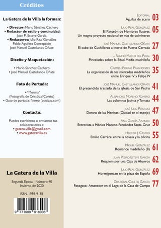 4
Crónica gatuna
La Gatera de la Villa la forman:
• Director: Mario Sánchez Cachero
• Redactor de estilo y continuidad:
Juan P. Esteve García
• Redactores: Julio Real González
Pablo Aguilera Concepción
José Manuel Castellanos Oñate
Diseño y Maquetación:
• Mario Sánchez Cachero
• José Manuel Castellanos Oñate
Foto de Portada:
• “Menina”
(Fotografía de Cristóbal Coleto)
• Gato de portada: Nemo (pixabay.com)
Contacto:
Puedes escribirnos o enviarnos tus
colaboraciones a:
• gatera.villa@gmail.com
• www.gateravilla.es
Créditos
EDITORIAL
Águilas de acero
JULIO REAL GONZÁLEZ
El Panteón de Hombres Ilustres.
Un magno proyecto nacional en vías de culminarse
JOSÉ MANUEL CASTELLANOS OÑATE
El cubo de Cuchilleros al norte de Puerta Cerrada
L. REGINO MATEO DEL PERAL
Pinceladas sobre la Edad Media madrileña
CARMEN PORRAS PASAMONTES
La organización de los mercados madrileños
entre Enrique IV y Felipe IV
JOSÉ MANUEL CASTELLANOS OÑATE
El pretendido traslado de la iglesia de San Pedro
ALEJANDRO MORENO ROMERO
Las columnas Jacinta y Tomasa
JOSÉ JULIO PERLADO
Dentro de las Meninas (Ciudad en el espejo)
ANA GARCÍA ARANDA
Entrevista a Mónica Moreno Fernández Santa-Cruz
HÉCTOR J. CASTRO
Emilio Carrère, entre la novela y la oficina
MIGUEL GONZÁLEZ
Romance madrileño (8)
JUAN PEDRO ESTEVE GARCÍA
Réquiem por una Caja de Ahorros
JULIO REAL GONZÁLEZ
Hormigonazo en la plaza de España
CRISTÓBAL COLETO GARCÍA
Fotogato: Amanecer en el Lago de la Casa de Campo
03
05
27
30
35
41
44
47
50
55
61
62
69
77
La Gatera de la Villa
Segunda Época - Número 40
Invierno de 2020
ISSN-1989-9181
 