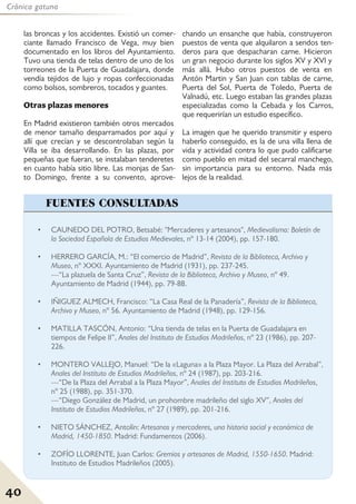 40
Crónica gatuna
• CAUNEDO DEL POTRO, Betsabé: "Mercaderes y artesanos", Medievalismo: Boletín de
la Sociedad Española de Estudios Medievales, nº 13-14 (2004), pp. 157-180.
• HERRERO GARCÍA, M.: “El comercio de Madrid”, Revista de la Biblioteca, Archivo y
Museo, nº XXXI. Ayuntamiento de Madrid (1931), pp. 237-245.
---“La plazuela de Santa Cruz”, Revista de la Biblioteca, Archivo y Museo, nº 49.
Ayuntamiento de Madrid (1944), pp. 79-88.
• IÑIGUEZ ALMECH, Francisco: “La Casa Real de la Panadería”, Revista de la Biblioteca,
Archivo y Museo, nº 56. Ayuntamiento de Madrid (1948), pp. 129-156.
• MATILLA TASCÓN, Antonio: “Una tienda de telas en la Puerta de Guadalajara en
tiempos de Felipe II”, Anales del Instituto de Estudios Madrileños, nº 23 (1986), pp. 207-
226.
• MONTERO VALLEJO, Manuel: “De la «Laguna» a la Plaza Mayor. La Plaza del Arrabal”,
Anales del Instituto de Estudios Madrileños, nº 24 (1987), pp. 203-216.
---“De la Plaza del Arrabal a la Plaza Mayor”, Anales del Instituto de Estudios Madrileños,
nº 25 (1988), pp. 351-370.
---“Diego González de Madrid, un prohombre madrileño del siglo XV”, Anales del
Instituto de Estudios Madrileños, nº 27 (1989), pp. 201-216.
• NIETO SÁNCHEZ, Antolín: Artesanos y mercaderes, una historia social y económica de
Madrid, 1450-1850. Madrid: Fundamentos (2006).
• ZOFÍO LLORENTE, Juan Carlos: Gremios y artesanos de Madrid, 1550-1650. Madrid:
Instituto de Estudios Madrileños (2005).
FUENTES CONSULTADAS
las broncas y los accidentes. Existió un comer-
ciante llamado Francisco de Vega, muy bien
documentado en los libros del Ayuntamiento.
Tuvo una tienda de telas dentro de uno de los
torreones de la Puerta de Guadalajara, donde
vendía tejidos de lujo y ropas confeccionadas
como bolsos, sombreros, tocados y guantes.
Otras plazas menores
En Madrid existieron también otros mercados
de menor tamaño desparramados por aquí y
allí que crecían y se descontrolaban según la
Villa se iba desarrollando. En las plazas, por
pequeñas que fueran, se instalaban tenderetes
en cuanto había sitio libre. Las monjas de San-
to Domingo, frente a su convento, aprove-
chando un ensanche que había, construyeron
puestos de venta que alquilaron a sendos ten-
deros para que despacharan carne. Hicieron
un gran negocio durante los siglos XV y XVI y
más allá. Hubo otros puestos de venta en
Antón Martin y San Juan con tablas de carne,
Puerta del Sol, Puerta de Toledo, Puerta de
Valnadú, etc. Luego estaban las grandes plazas
especializadas como la Cebada y los Carros,
que requerirían un estudio específico.
La imagen que he querido transmitir y espero
haberlo conseguido, es la de una villa llena de
vida y actividad contra lo que pudo calificarse
como pueblo en mitad del secarral manchego,
sin importancia para su entorno. Nada más
lejos de la realidad.
 