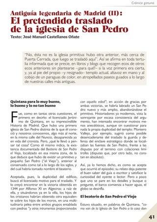 Crónica gatuna
41
“No, ésta no es la iglesia primitiva: hubo otra anterior, más cerca de
Puerta Cerrada, que luego se trasladó aquí”. Así se afirma en toda tertu-
lia informada que se precie, en libros y blogs que recogen ecos de otros
ecos anteriores sin plantearse –¿para qué?– si la voz primera era cierta,
y, ya al pie del propio –y resignado– templo actual, altavoz en mano y al
cobijo de un paraguas de color, en atropellados paseos guiados a lo largo
de nuestras calles más antiguas.
Antiguía legendaria de Madrid (II):
El pretendido traslado
de la iglesia de San Pedro
Quintana para lo muy bueno,
lo bueno y lo no tan bueno
Fue, como en tantas otras cuestiones, el
primero en decirlo: el licenciado Jeróni-
mo de Quintana, en su imprescindible
Historia de Madrid. Que hubo una primera
iglesia de San Pedro distinta de la que él cono-
ció y nosotros conocemos, algo más al norte,
en la misma calle del Nuncio, desaparecida ya
en vida del cronista. Pero, ¿qué le llevó a pen-
sar tal cosa? Como él mismo indica, la exis-
tencia documentada del Beaterio de San Pedro
el Viejo, localizado en esa misma zona, de la
que deduce que hubo de existir un primitivo y
pequeño San Pedro (“el Viejo”), anterior al
conservado como tal a lo largo de los siglos, y
del cual habría tomado nombre el beaterio.
Aceptada, pues, la duplicidad del edificio,
buscó el licenciado motivo para el traslado. Y
lo creyó encontrar en la victoria obtenida en
1344 por Alfonso XI en Algeciras: a raíz de
ella, y situándonos ya en la villa, los hijos de
los cristianos habrían obtenido otra equivalen-
te sobre los hijos de los moros, en una multi-
tudinaria pelea entre ambos grupos entablada
con piedras “y otros intrumentos proporcionados
con aquella edad”; en acción de gracias por
ambas victorias, se habría labrado un San Pe-
dro nuevo y más amplio, abandonándose el
primitivo. Historiadores ya modernos, vista la
sonrojante por escasa consistencia del argu-
mento, han intentado encontrar motivos me-
nos anecdóticos, aunque sin cuestionar para
nada la propia duplicidad del templo: Montero
Vallejo, por ejemplo, sugirió como posible
desencadenante del traslado la guarda y de-
fensa del enclave estratégico donde se locali-
zaban las fuentes de San Pedro, frente a las
disputas por el terreno con colaciones limí-
trofes (disputas que, por otro lado, no cons-
tan en absoluto).
Así, ya lo hemos dicho, es como se acepta
que ocurrió el episodio; su relato deja patente
el buen saber del guía o escritor y satisface la
curiosidad del oyente o lector. Pero a poco
que uno se pare en los detalles y busque o
pregunte, el barco comienza a hacer aguas, el
globo se desinfla.
El beaterio de San Pedro el Viejo
Estuvo situado, en palabras de Quintana, “co-
mo van de la Iglesia de San Pedro a la casa don-
Texto: José Manuel Castellanos Oñate
 