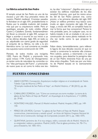 Crónica gatuna
43
La fábrica actual de San Pedro
El templo actual de San Pedro es uno de los
escasos y por ello muy preciados restos de
nuestro Madrid medieval. Cronistas pasados
lo fechaban en el siglo XIV, probablemente in-
fluidos por la endeble tradición del traslado
más que por su arquitectura visible. Pero ar-
queólogos actuales de todo crédito (Abad
Castro y Caballero Zoreda, fundamentalmen-
te) llevan su erección al siglo XIII, aunque sin
llegar a acordar si ocurrió en sus inicios o ya
en las últimas décadas. Siglo XIII, en todo ca-
so, adjudicable con cierto grado de seguridad
al conjunto de su fábrica, no sólo a la em-
blemática torre. Lo cual convierte en inviable
esa supuesta nueva construcción de 1344.
Persiste, de todos modos una incógnita.
1202, Fuero de Madrid, y precisando más,
quizá incluso 1194, Carta de Otorgamiento:
ya tenían carta de naturaleza las conocidas co-
mo “diez parroquias del Fuero”, o precisando
de nuevo pues es así como lo indica ese tex-
to, las diez “colaciones”. ¿Significa esto que ya
existían los edificios materiales de los diez
templos? Entonces, ¿por qué los restos actua-
les del de San Pedro parecen irse, como
pronto, a las primeras décadas del siglo XIII?
¿Hubo un edificio primitivo muy básico cons-
truido en algún momento del siglo XII que
luego, a inicios del XIII, se completó hasta to-
mar la forma que hoy conocemos? Parece lo
más probable; pero, en cualquier caso, no se
habría tratado ni de un traslado ni de una re-
construcción de nueva planta realizada en fe-
cha tan tardía como la que propone la
tradición.
Faltan datos, lamentablemente, para rellenar
la laguna de esas décadas oscuras en que co-
menzó a construirse la naciente villa cristiana.
Pero sobran, parece, y retornando a lo que
nos ocupaba, para desechar la peregrina idea
de un San Pedro itinerante fruto de una pe-
drea entre chiquillos. Todo sea por una histo-
ria de Madrid basada en lo estrictamente
histórico.
• ABAD CASTRO, Concepción: Arquitectura mudéjar religiosa en el arzobispado de Toledo.
Toledo: Caja de Ahorros (1991).
“El templo medieval de San Pedro el Viejo”, en Madrid Histórico, nº 38 (2012), pp. 66-
73.
• CABALLERO ZOREDA, Luis: “Cómo se construye una torre mudéjar. La torre de la
iglesia de San Pedro el Viejo de Madrid”, en Arqueología de la Arquitectura, nº 3 (2004),
pp. 39-60.
• MONTERO VALLEJO, Manuel: El Madrid medieval. Madrid: Avapiés (1987), pp. 149-
150.
• PÉREZ DE LOS RÍOS, Carmen: “La iglesia de San Pedro el Viejo de Madrid. Etapas
constructivas, intervenciones y estado actual”, en Actas del Séptimo Congreso Nacional de
Historia de la Construcción, Santiago de Compostela (octubre 2011), pp. 1065-1075.
• QUINTANA, Jerónimo de: A la muy antigua, noble y coronada villa de Madrid. Historia de
su antigüedad, nobleza y grandeza. Madrid (1629). Para la iglesia primitiva, fol. 70r-71v;
para el beaterio, fol. 100v-101v.
FUENTES CONSULTADAS
 