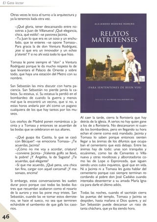 46
El Gato lector
Otras veces le toca el turno a la arquitectura y
ya la tenemos liada otra vez.
–¡Qué gloria, tener descansando entre no-
sotras a Juan de Villanueva! ¡Qué elegancia,
chica, qué estilo! –se pavonea Jacinta.
–Tu Juan lo que era es un soso y un enchu-
fado, que te enteres –se opone Tomasa–.
Para gracia la de don Ventura Rodríguez,
¡ese sí que era un innovador y un echao
p’alante! Y si no ahí está todo lo que hizo.
Tomasa le pone siempre el “don” a Ventura
Rodríguez porque le da mucho respeto lo de
que levantara el Palacio de Oriente y sobre
todo, que haya una estación del Metro con su
nombre.
San Sebastián las mira discutir con harta pa-
ciencia. San Sebastián no pierde jamás la ca-
beza. Su estatua, sí. Su estatua la perdió en el
bombardeo de cuando la guerra y menos
mal que la encontró un vecino, que si no, a
estas horas andaría por ahí como un pagano
cualquiera de los que hay tantos por los mu-
seos.
Los otoños de Madrid ponen románticas a Ja-
cinta y a Tomasa y entonces se acuerdan de
las bodas que se celebraron en sus altares.
–¡Qué guapa iba Castita, la que se casó
con Bécquer! –se emociona Tomasa– ¿Te
acuerdas, Jacinta?
–¿Cómo no me voy a acordar, criatura?
–conviene Jacinta– ¡Valiente golfo se llevó,
la pobre! ¿Y Ángelita, la de Sagasta? ¿Te
acuerdas, qué elegante?
–Sí que me acuerdo, ¡Qué pena, una chica
tan fina, cargar con aquel carcamal! ¡Y ma-
sonazo, encima!
Si embargo, estas conversaciones les suelen
durar poco porque casi todas las bodas ilus-
tres que recuerdan acabaron como el rosario
de la aurora y eso las pone muy tristes. San
Sebastián, cuando las ve tomar estos derrote-
ros, se hace el sueco, no sea que terminen
echándole el sambenito de que gafa los caso-
rios.
Al caer la tarde, cierra la floristería que hay
detrás de la iglesia. A serios no hay quien gane
a los de a floristería. No descansaron ni cuan-
do los bombardeos, pero en llegando su hora
echan el cierre como está mandado. Jacinta y
Tomasa lo saben porque entonces sienten
llegar a las ánimas de los difuntos que ocupa-
ban el cementerio que está debajo. Entre las
ánimas hay de todo: unas son tranquilas y
ecuánimes, como las de Cervantes o Villa-
nueva y otras revoltosas y alborotadoras co-
mo las de Lope o Espronceda, que siguen
siendo unos culos inquietos, igual que en vida.
Ni a Jacinta ni a Tomasa les gusta hablar del
cementerio porque casi siempre terminan re-
cordando al pobre don José Cadalso cuando
intentaba desenterrar a su amada María Igna-
cia para darle el último adiós.
Todas las noches, cuando el sacristán cierra
las puertas del templo, Tomasa y Jacinta se
despiden, hasta mañana si Dios quiere, y así
San Sebastián puede descansar un rato de
tanta cháchara, que ya iba siendo hora.
 