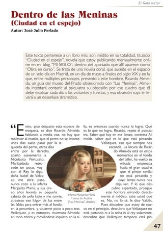 47
El Gato lector
Dentro de las Meninas
(Ciudad en el espejo)
Autor: José Julio Perlado
Este texto pertenece a un libro mío, aún inédito en su totalidad, titulado
“Ciudad en el espejo”, novela que estoy publicando mensualmente onli-
ne en mi blog “MI SIGLO”, dentro del apartado que allí aparece como
“Obra en curso”. Se trata de una novela coral, que sucede en el espacio
de un solo día en Madrid, en un día de mayo a finales del siglo XX y en la
que, entre múltiples personajes, presento a este hombre, Ricardo Almei-
da, un guía del museo del Prado obsesionado con “Las Meninas”. Almei-
da intentará contarle al psiquiatra su obsesión por ese cuadro que él
debe explicar cada día a los visitantes y turistas, y esa obsesión suya le lle-
vará a un desenlace dramático.
Entro, piso despacio esta especie de
moqueta, se dice Ricardo Almeida
hablando a media voz, no hay que
molestar al mastín, que el perro no se levante,
unos días suelo pasar por la iz-
quierda del perro, otros días
entro por la derecha,
aparto suavemente a
Nicolasito Pertusato,
Maribárbola retro-
cede un poco, voy
con el Rey le digo,
doña Isabel de Velas-
co me abre paso,
nunca rozo a la infanta
Margarita María, a sus cin-
co años levanta su pequeña
cabeza de pelo lacio y me sonríe,
atravieso ese fulgor de luz entre
las faldas para entrar más al fondo,
en la penumbra, y situarme poco a poco tras
Velázquez, y es entonces, murmura Almeida
en tono ronco y moviéndose inquieto en la si-
lla, es entonces cuando nunca lo logro. Qué
es lo que no logra, Ricardo, repite el psiquia-
tra. Saber qué hay en ese lienzo, contesta Al-
meida, saber qué es lo que está pintando
Velázquez, eso que siempre nos
esconde. La locura de Ricar-
do Almeida está en estos
momentos en el fondo
del taller, ha vuelto su
mirada enajenada
hacia el gran cuadro
que el pintor sevilla-
no está pintando y
cuyo lienzo nunca nos
deja ver. Y lo que des-
cubro espantado, prosigue
este hombre mirando directa-
mente al médico, sabe usted qué
es. No, no lo sé, le dice Valdés.
Pues descubro que estoy de nue-
vo en el principio, descubro que Velázquez no
está pintando ni a la reina ni al rey solamente,
descubro que Velázquez tampoco está pin-
“
Infanta Margarita María
Teresa de Austria
("Las Meninas", detalle).
 