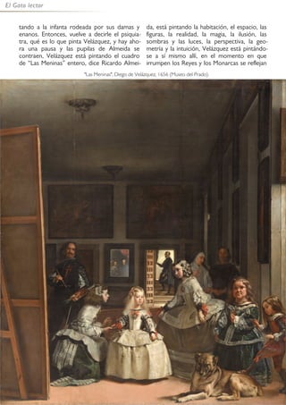 48
El Gato lector
tando a la infanta rodeada por sus damas y
enanos. Entonces, vuelve a decirle el psiquia-
tra, qué es lo que pinta Velázquez, y hay aho-
ra una pausa y las pupilas de Almeida se
contraen, Velázquez está pintando el cuadro
de “Las Meninas” entero, dice Ricardo Almei-
da, está pintando la habitación, el espacio, las
figuras, la realidad, la magia, la ilusión, las
sombras y las luces, la perspectiva, la geo-
metría y la intuición, Velázquez está pintándo-
se a sí mismo allí, en el momento en que
irrumpen los Reyes y los Monarcas se reflejan
"Las Meninas", Diego de Velázquez, 1656 (Museo del Prado).
 