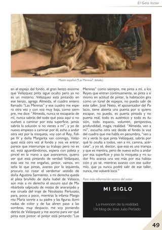 49
El Gato lector
en el espejo del fondo, el gran lienzo enorme
que Velázquez pinta sigue oculto pero ya no
es un misterio, Velázquez está pintando en
ese lienzo, agrega Almeida, el cuadro entero
llamado “Las Meninas” y ese cuadro me espe-
ra otra vez y con voz muy baja, como siem-
pre, me dice: “Almeida, nunca te escaparás de
mí, nunca sabrás del todo qué pasa aquí si no
vuelves a caminar por esta superficie, jamás
sabrás la solución si no vienes a mí”, y yo de
nuevo empiezo a caminar por él, echo a andar
otra vez por la moqueta, voy con el Rey, Feli-
pe lV y doña Margarita van conmigo, Veláz-
quez está otra vez al fondo y nos ve entrar,
parece que interrumpe su trabajo pero no es
así, está aguardándonos, espera con paleta y
pincel en la mano a que avancemos, quiero
ver qué está pintando de verdad Velázquez,
esta vez no me engañas, pintor, vamos, en-
seña lo que pintas, avanzo por la izquierda,
procuro no rozar el verdemar vestido de
doña Agustina Sarmiento, a mi derecha queda
el plata bruñido de doña Isabel de Velasco,
aún más a mi derecha el oscuro azul de Ma-
ribárbola salpicado de motas de anaranjado y
ese ciruela del traje de Nicolasito Pertusato,
para, poco a poco, mientras la infanta Marga-
rita María sonríe a su padre y las figuras ilumi-
nadas de color y de luz abren paso a las
sombras, muy despacio, me voy poniendo
detrás de Velázquez y me asomo para ver qué
pinta este pintor: el pintor está pintando “Las
Meninas” como siempre, me pinta a mí, a los
Reyes que entran continuamente, se pinta a sí
mismo en actitud de pintar, la habitación gira
como un túnel de espejos, no puedo salir de
este taller, José Nieto, el aposentador del Pa-
lacio, tiene abierta una puerta por si quiero
escapar, no puedo, es puerta pintada y no
puerta real, todo es auténtico y todo es ilu-
sión, todo espacio, volumen, perspectiva,
profundidad, magia, realidad. “Almeida, ven a
mí”, escucho otra vez desde el fondo la voz
del cuadro que me habla en penumbra, “ven a
mí y verás lo que pinta Velázquez, sabrás por
qué lo oculta a todos, ven a mí, camina, acér-
cate”, y yo sé, doctor, que eso es una trampa
y que es mentira, pero de nuevo echo a andar
por esa superficie y piso la moqueta y mi su-
dor frío avanza una vez más por esa habita-
ción y yo sé, mientras avanzo con ese sudor
mío, que ya nunca podré salir de ese taller,
nunca, me volveré loco.”
Mastín español ("Las Meninas", detalle).
Para más información acerca del autor:
 