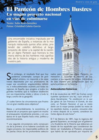 5
Madrid a vista de gato
EEll PPaanntteeóónn ddee HHoommbbrreess IIlluussttrreess
UUnn mmaaggnnoo pprrooyyeeccttoo nnaacciioonnaall
eenn vvííaass ddee ccuullmmiinnaarrssee
Texto: Julio Real González
Fotos: Cristóbal Coleto García
Sin embargo, el resultado final que hoy
podemos contemplar, aunque de gran
calidad artística, no responde a las espe-
ranzas depositadas por sus promotores de
cuajar ese envoltorio arquitectónico definiti-
vo, e indiscutiblemente asumido por todas las
regiones de España, que acogiera a todos los
grandes hombres que la hubieran enaltecido
con sus trayectorias vitales y obras a todo lo
largo y ancho de su geografía.
¿Y cuales fueron las circunstancias que frustra-
ron en gran medida estos objetivos?
Básica y primordialmente, la económica, al
tratarse de un proyecto que superó en mucho
el presupuesto inicialmente previsto, y en una
época en la que España hacía crisis, política y
económicamente.
Y una segunda circunstancia sería consecuen-
cia de la primera: al no haberse concluido tan
magno proyecto, los responsables políticos de
las patrias chicas de los prohombres seleccio-
nados para ocupar tan digno Panteón, co-
menzaron a reclamar el retorno de sus
cuerpos a sus lugares de origen, iniciándose,
de esta manera una peregrinación que no
sería la primera en su historia.
Antecedentes históricos
El 6 de noviembre de 1837, las Cortes consti-
tuyentes aprobaron una ley, cuyo artículo 2º
decía literalmente: “Se establecerá en la que
fue iglesia de San Francisco el Grande, de esta
corte, un Panteón Nacional, al que se trasla-
darán con la mayor pompa posible los restos de
los españoles ilustres, a quienes, cincuenta años
al menos después de su muerte, consideran las
Cortes dignos de este honor”.
El 7 de febrero de 1841, bajo la regencia del
general Espartero, se encargó por el gobierno
a la Academia de la Historia que elaborara un
listado de los españoles que consideraran de-
bieran ser trasladados al Panteón, propuesta
que habría de ser aprobada por mayoría de
Una encomiable iniciativa impulsada por el
gobierno de España, a instancias de la mo-
narquía restaurada quince años antes, pre-
tendió dar colofón definitivo al largo
proyecto de dotar a la capital de la nación
de un digno Panteón que honrara la me-
moria eterna de los hombres más significa-
dos de la historia antigua y moderna de
nuestro país.
Madrid a vista de gato
5
 