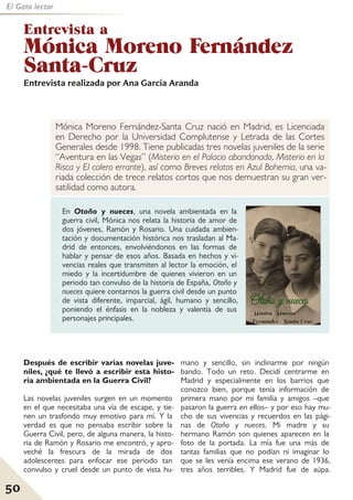50
El Gato lector
En Otoño y nueces, una novela ambientada en la
guerra civil, Mónica nos relata la historia de amor de
dos jóvenes, Ramón y Rosario. Una cuidada ambien-
tación y documentación histórica nos trasladan al Ma-
drid de entonces, envolviéndonos en las formas de
hablar y pensar de esos años. Basada en hechos y vi-
vencias reales que transmiten al lector la emoción, el
miedo y la incertidumbre de quienes vivieron en un
periodo tan convulso de la historia de España, Otoño y
nueces quiere contarnos la guerra civil desde un punto
de vista diferente, imparcial, ágil, humano y sencillo,
poniendo el énfasis en la nobleza y valentía de sus
personajes principales.
Mónica Moreno Fernández-Santa Cruz nació en Madrid, es Licenciada
en Derecho por la Universidad Complutense y Letrada de las Cortes
Generales desde 1998. Tiene publicadas tres novelas juveniles de la serie
“Aventura en las Vegas” (Misterio en el Palacio abandonado, Misterio en la
Risca y El calero errante), así como Breves relatos en Azul Bohemia, una va-
riada colección de trece relatos cortos que nos demuestran su gran ver-
satilidad como autora.
Entrevista a
Mónica Moreno Fernández
Santa-Cruz
Después de escribir varias novelas juve-
niles, ¿qué te llevó a escribir esta histo-
ria ambientada en la Guerra Civil?
Las novelas juveniles surgen en un momento
en el que necesitaba una vía de escape, y tie-
nen un trasfondo muy emotivo para mí. Y la
verdad es que no pensaba escribir sobre la
Guerra Civil, pero, de alguna manera, la histo-
ria de Ramón y Rosario me encontró, y apro-
veché la frescura de la mirada de dos
adolescentes para enfocar ese periodo tan
convulso y cruel desde un punto de vista hu-
mano y sencillo, sin inclinarme por ningún
bando. Todo un reto. Decidí centrarme en
Madrid y especialmente en los barrios que
conozco bien, porque tenía información de
primera mano por mi familia y amigos –que
pasaron la guerra en ellos– y por eso hay mu-
cho de sus vivencias y recuerdos en las pági-
nas de Otoño y nueces. Mi madre y su
hermano Ramón son quienes aparecen en la
foto de la portada. La mía fue una más de
tantas familias que no podían ni imaginar lo
que se les venía encima ese verano de 1936,
tres años terribles. Y Madrid fue de aúpa.
Entrevista realizada por Ana García Aranda
 