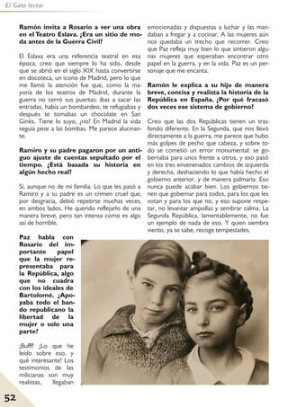 52
El Gato lector
Ramón invita a Rosario a ver una obra
en el Teatro Eslava. ¿Era un sitio de mo-
da antes de la Guerra Civil?
El Eslava era una referencia teatral en esa
época, creo que siempre lo ha sido, desde
que se abrió en el siglo XIX hasta convertirse
en discoteca, un icono de Madrid, pero lo que
me llamó la atención fue que, como la ma-
yoría de los teatros de Madrid, durante la
guerra no cerró sus puertas: ibas a sacar las
entradas, había un bombardeo, te refugiabas y
después te tomabas un chocolate en San
Ginés. Tiene lo suyo, ¿no? En Madrid la vida
seguía pese a las bombas. Me parece alucinan-
te.
Ramiro y su padre pagaron por un anti-
guo ajuste de cuentas sepultado por el
tiempo. ¿Está basada su historia en
algún hecho real?
Sí, aunque no de mi familia. Lo que les pasó a
Ramiro y a su padre es un crimen cruel que,
por desgracia, debió repetirse muchas veces,
en ambos lados. He querido reflejarlo de una
manera breve, pero tan intensa como es algo
así de horrible.
Paz habla con
Rosario del im-
portante papel
que la mujer re-
presentaba para
la República, algo
que no cuadra
con los ideales de
Bartolomé. ¿Apo-
yaba todo el ban-
do republicano la
libertad de la
mujer o solo una
parte?
¡Bufff! ¡Lo que he
leído sobre eso, y
qué interesante! Los
testimonios de las
milicianas son muy
realistas, llegaban
emocionadas y dispuestas a luchar y las man-
daban a fregar y a cocinar. A las mujeres aún
nos quedaba un trecho que recorrer. Creo
que Paz refleja muy bien lo que sintieron algu-
nas mujeres que esperaban encontrar otro
papel en la guerra, y en la vida. Paz es un per-
sonaje que me encanta.
Ramón le explica a su hijo de manera
breve, concisa y realista la historia de la
República en España. ¿Por qué fracasó
dos veces ese sistema de gobierno?
Creo que las dos Repúblicas tienen un tras-
fondo diferente. En la Segunda, que nos llevó
directamente a la guerra, me parece que hubo
más golpes de pecho que cabeza, y sobre to-
do se cometió un error monumental: se go-
bernaba para unos frente a otros, y eso pasó
en los tres envenenados cambios de izquierda
y derecha, deshaciendo lo que había hecho el
gobierno anterior, y de manera palmaria. Eso
nunca puede acabar bien. Los gobiernos tie-
nen que gobernar para todos, para los que les
votan y para los que no, y eso supone respe-
tar, no levantar ampollas y sembrar calma. La
Segunda República, lamentablemente, no fue
un ejemplo de nada de eso. Y quien siembra
viento, ya se sabe, recoge tempestades.
 