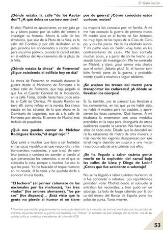 53
El Gato lector
¿Dónde estaba la calle “de los Azota-
dos”? ¿A qué debía su curioso nombre?
El viejo Madrid es apasionante, yo soy gata ga-
ta, y adoro pasear por las calles del centro e
investigar su historia. Ahora la calle de los
Azotados, que sale de la Plaza de la Villa, es la
calle del Cordón, y por ella desfilaban en si-
glos pasados los condenados a recibir azotes
para escarnio público, cuando la cárcel estaba
en el edificio del Ayuntamiento de la plaza de
la Villa.
¿Dónde estaba la checa1 de Fomento?
¿Sigue existiendo el edificio hoy en día?
La checa de Fomento se trasladó durante la
guerra desde el Ministerio de Fomento a la
actual calle de Fomento, que baja pegada al
que fue el Cuartel General de la Inquisición,
en la calle Torija, donde hasta hace poco esta-
ba el Café de Chinitas. Mi abuelo Ramón es-
tuvo allí, como reflejo en la novela. Esa checa
estaba en los sótanos de la que ahora es la
Comisaría de Leganitos, que da a la calle de
Fomento por detrás. El centro de Madrid está
trufado de pasadizos.
¿Qué nos puedes contar de Melchor
Rodríguez García,“el ángel rojo”?
Que salvó a muchos que iban a ser fusilados
en las sacas republicanas que respondían a los
bombardeos nacionales, y que trató de sem-
brar justicia y cordura sin atender al bando al
que pertenecían los detenidos, o en el que te
colocaba la vida, porque a muchos fue eso lo
que les pasó. Yo he buscado el toque humano
en mi novela, él lo tenía y he querido darle a
conocer en esa faceta.
"El lechero" (el primer cañonazo de los
nacionales por las mañanas), "las tres
viudas" (los aviones alemanes), "los pa-
cos" (los disparos)… ¡Está visto que la
gente no pierde el humor ni en tiem-
pos de guerra! ¿Cómo conociste estos
curiosos motes?
La mayoría los conozco por mi familia. A mí
me han contado la guerra de primera mano.
Mi madre vivía en el barrio de San Antonio,
no muy lejos de las tapias de la Casa de Cam-
po, y oía los pacos. No lo ha olvidado nunca.
Y mi padre vivía en Bailén –hay balas en las
contraventanas de casa–. Me han contado
muchas cosas, y a partir de ahí he hecho una
sesuda labor de investigación. Me he centrado
en Madrid, y claro, ¡aquí somos más chulos
que el ocho!, ¡faltaría plus!. Sí, el humor tam-
bién formó parte de la guerra, y probable-
mente ayudó a muchos a seguir adelante.
¿Se usaban los trenes del metro para
transportar los cadáveres? ¿A dónde se
llevaban los cuerpos?
Sí. Es terrible, ¿no te parece? Los llevaban a
los cementerios, en los que ya no había sitio,
no había ni madera para los ataúdes, y apare-
cieron las fosas comunes. Qué horror. A mi
bisabuela la enterraron con unas medallas
prendidas en la ropa para distinguirla de otros
cadáveres cuando la sacaran. No hace tantos
años de todo esto. Desde que lo descubrí mi-
ro las estaciones de metro de otra manera, y
más cuando los vagones desaparecen por ese
túnel negro dejando un suspiro y una miste-
riosa bocanada de aire caliente tras ellos.
¿Se ha llegado a saber cuánta gente
murió en la explosión del ramal bajo
las calles de Lista y Diego de León?
¿Crees que fue accidente o sabotaje?
No se ha llegado a saber cuántos murieron, ni
si fue accidente o sabotaje. Los republicanos
pensaban volar Madrid desde el subsuelo si
entraban los nacionales, y bien pudo ser un
sabotaje. La bola de fuego saliendo por la bo-
ca del metro del Banco de España pone los
pelos de punta. Tanta muerte.
1 Nombre que recibían popularmente los centros de detención (y a menudo, de tortura) montados por los partidos de
extrema izquierda durante la guerra civil española. Las “checas” se llamaban así por analogía con la VChK, una de las
policías políticas soviéticas antecedentes de la temida KGB.
 