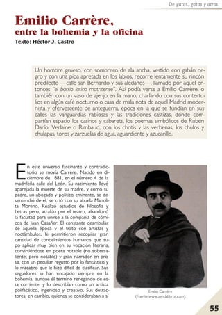 55
De gatos, gatas y otros
Emilio Carrère,
entre la bohemia y la oficina
Texto: Héctor J. Castro
Un hombre grueso, con sombrero de ala ancha, vestido con gabán ne-
gro y con una pipa apretada en los labios, recorre lentamente su rincón
predilecto —calle san Bernardo y sus aledaños—, llamado por aquel en-
tonces “el barrio latino matritense”. Así podía verse a Emilio Carrère, o
también con un vaso de ajenjo en la mano, charlando con sus contertu-
lios en algún café nocturno o casa de mala nota de aquel Madrid moder-
nista y efervescente de anteguerra, época en la que se fundían en sus
calles las vanguardias rabiosas y las tradiciones castizas, donde com-
partían espacio los casinos y cabarets, los poemas simbólicos de Rubén
Darío, Verlaine o Rimbaud, con los chotis y las verbenas, los chulos y
chulapas, toros y zarzuelas de agua, aguardiente y azucarillo.
En este universo fascinante y contradic-
torio se movía Carrère. Nacido en di-
ciembre de 1881, en el número 4 de la
madrileña calle del León. Su nacimiento llevó
aparejada la muerte de su madre, y como su
padre, un abogado y político eminente, se de-
sentendió de él, se crió con su abuela Manoli-
ta Moreno. Realizó estudios de Filosofía y
Letras pero, atraído por el teatro, abandonó
la facultad para unirse a la compañía de cómi-
cos de Juan Casañer. El constante deambular
de aquella época y el trato con artistas y
noctámbulos, le permitieron recopilar gran
cantidad de conocimientos humanos que su-
po aplicar muy bien en su vocación literaria,
convirtiéndose en poeta notable (no sobresa-
liente, pero notable) y gran narrador en pro-
sa, con un peculiar regusto por lo fantástico y
lo macabro que le hizo difícil de clasificar. Sus
seguidores lo han encajado siempre en la
bohemia, aunque él terminó renegando de es-
ta corriente, y lo describían como un artista
polifacético, ingenioso y creativo. Sus detrac-
tores, en cambio, quienes se consideraban a sí
Emilio Carrère
(Fuente www.zendalibros.com).
 