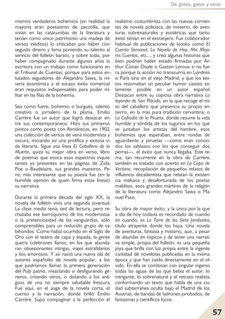 57
De gatos, gatas y otros
mismos verdaderos bohemios (en realidad la
mayoría eran poetastros de pacotilla, que
vivían en las catacumbas de la literatura y
tenían como único patrimonio una madeja de
versos inéditos) lo criticaban por haber con-
seguido dinero y fama poniendo su talento al
servicio del folletín barato, y sobre todo, por
haber compaginado durante algunos años la
escritura con un trabajo como funcionario en
el Tribunal de Cuentas; porque para estos en-
lutados seguidores de Alejandro Sawa, la mi-
seria económica y el escaso éxito comercial
eran requisitos indispensables para poder mi-
litar en las filas de la bohemia.
Sea como fuere, bohemio o burgués, talento
creativo o jornalero de la pluma, Emilio
Carrère fue un autor que logró destacar en-
tre sus contemporáneos. Hizo sus primeros
pinitos como poeta con Románticas, en 1902,
una colección de versos de vena modernista y
oscura, iniciando así una prolífica y exitosa vi-
da literaria. Sigue esa línea El Caballero de la
Muerte, quizá su mejor obra en verso, libro
de poemas que evoca esos espectros inquie-
tantes ya presentes en las páginas de Zola,
Poe o Baudelaire, sus grandes maestros. Pe-
ro, más interesante que su poesía fue (en la
humilde opinión de quien firma estas líneas)
su narrativa.
Durante la primera década del siglo XX, la
novela de folletín vivía una segunda juventud.
La clase media tenía sed de lectura, pero re-
chazaba ese barroquismo de los modernistas
o la pretenciosidad de las vanguardias, sólo
comprensibles para un reducido grupo de sa-
bihondos. Como había ocurrido en el Siglo de
Oro con el teatro de capa y espada, la gente
quería culebrones llanos, en los que abunda-
ran obsesionantes intrigas, viajes estrafalarios
y líos amorosos. Y así nació una nueva ola de
autores españoles de novela popular, a los
que podríamos llamar la primera generación
del Pulp patrio, mezclando o desfigurando gé-
neros, creando otros, o dotando a los anti-
guos de una no siempre saludable frescura.
Fue aquí, en el auge de la novela corta, el
cuento y la narración, donde brilló Emilio
Carrère. Supo compaginar a la perfección el
realismo costumbrista con las nuevas corrien-
tes de novela policíaca, de misterio, de aven-
turas sobrenaturales y esotéricas que tanto
éxito tenían en el extranjero. Fue colaborador
habitual de publicaciones de kiosko como El
Cuento Semanal, La Novela de Hoy, Mis Mejo-
res Cuentos, etc..., y creó algunas historias que
bien podrían haber estado firmadas por Ar-
thur Conan Doyle o Gaston Leroux si no fue-
ra porque la acción no transcurría en Londres
o París sino en el viejo Madrid, y que los tex-
tos rezumaban un peculiar humor castizo so-
lamente posible en un autor español.
Destacan entre su copiosa obra narrativa La
leyenda de San Plácido, en la que recoge el mi-
to del caballero que presencia su propio en-
tierro, en la más pura tradición cervantina; o
La Cofradía de la Pirueta, donde resume la vida
humilde y sórdida de los tugurios en los que
se juntaban los artistas del hambre, esos
bohemios que esperaban, entre rondas de
aguardiente y piruetas —como eran conoci-
dos los sablazos con los que conseguir dos
perras—, el éxito que nunca llegaba. Este te-
ma, tan recurrente en la obra de Carrère,
también es tratado con acierto en La Copa de
Verlaine, recopilación de pequeños relatos de
influencia decadentista que relatan la existen-
cia malsana y desafortunada de los poetas
malditos, esos grandes mártires de la religión
de la literatura como Alejandro Sawa o Ma-
nuel Paso.
Su obra de mayor éxito, y la única por la que
a día de hoy todavía es recordado de cuando
en cuando, es La Torre de los Siete Jorobados,
título atrayente donde los haya. Una novela
de aventuras, fantasía y misterio, que, a pesar
de abundar en tópicos y de tener una narrati-
va simple, propia del folletín, es una pequeña
joya que brilla con luz propia entre la ingente
cantidad de novelotas publicadas en la misma
época y que han caído directamente en el ol-
vido. En ella se combinan con singular ingenio
todas las aguas de las que bebía el autor: lo
intrigante, lo sobrenatural y el retrato realista,
conformando un texto que habla de una ciu-
dad subterránea oculta bajo el Madrid de los
Austrias, de bandas de ladrones jorobados, de
fantasmas y científicos locos.
 