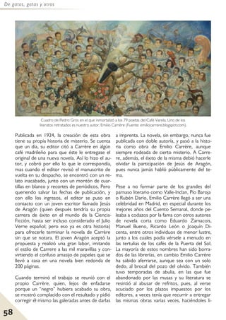 58
De gatos, gatas y otros
Publicada en 1924, la creación de esta obra
tiene su propia historia de misterio. Se cuenta
que un día, su editor citó a Carrère en algún
café madrileño para que éste le entregase el
original de una nueva novela. Así lo hizo el au-
tor, y cobró por ello lo que le correspondía,
mas cuando el editor revisó el manuscrito de
vuelta en su despacho, se encontró con un re-
lato inacabado, junto con un montón de cuar-
tillas en blanco y recortes de periódicos. Pero
queriendo salvar las fechas de publicación, y
con ello los ingresos, el editor se puso en
contacto con un joven escritor llamado Jesús
de Aragón (quien después tendría su propia
carrera de éxito en el mundo de la Ciencia-
Ficción, hasta ser incluso considerado el Julio
Verne español; pero eso ya es otra historia)
para ofrecerle terminar la novela de Carrère
sin que se notara. El joven Aragón aceptó la
propuesta y realizó una gran labor, imitando
el estilo de Carrere a las mil maravillas y con-
virtiendo el confuso amasijo de papeles que se
llevó a casa en una novela bien redonda de
200 páginas.
Cuando terminó el trabajo se reunió con el
propio Carrère, quien, lejos de enfadarse
porque un “negro” hubiera acabado su obra,
se mostró complacido con el resultado y pidió
corregir él mismo las galeradas antes de darlas
a imprenta. La novela, sin embargo, nunca fue
publicada con doble autoría, y pasó a la histo-
ria como obra de Emilio Carrère, aunque
siempre rodeada de cierto misterio. A Carre-
re, además, el éxito de la misma debió hacerle
olvidar la participación de Jesús de Aragón,
pues nunca jamás habló públicamente del te-
ma.
Pese a no formar parte de los grandes del
parnaso literario como Valle-Inclan, Pío Baroja
o Rubén Darío, Emilio Carrère llegó a ser una
celebridad en Madrid, en especial durante los
mejores años del Cuento Semanal, donde pe-
leaba a codazos por la fama con otros autores
de novela corta como Eduardo Zamacois,
Manuel Bueno, Ricardo León o Joaquín Di-
centa, entre otros individuos de menor lustre,
junto a los cuales podía vérsele a menudo en
las tertulias de los cafés de la Puerta del Sol.
La mayoría de estos nombres han sido borra-
dos de las librerías, en cambio Emilio Carrère
ha sabido aferrarse, aunque sea con un solo
dedo, al brocal del pozo del olvido. También
tuvo temporadas de abulia, en las que fue
abandonado por las musas y su literatura se
resintió al abusar de refritos, pues, al verse
acuciado por los plazos impuestos por los
editores, a veces tenía que recurrir a entregar
las mismas obras varias veces, haciéndoles li-
Cuadro de Pedro Gros en el que inmortalizó a los 79 poetas del Café Varela. Uno de los
literatos retratados es nuestro autor, Emilio Carrère (Fuente: emiliocarrere.blogspot.com).
 