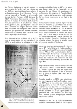 Madrid a vista de gato
6
las Cortes. Finalmente, y tras los sucesos re-
volucionarios de “la Gloriosa” que culminaron
en 1868 con la abdicación de la reina Isabel II
y el establecimiento de un Gobierno Provisio-
nal, se inauguró el Panteón en el mentado
templo de San Francisco el 20 de junio de
1869. Asistieron a dicho evento comitivas de
bandas de música, de militares, de la Guardia
Civil, de asociaciones de estudiantes e intelec-
tuales, políticos, etc., que llegaron a alcanzar
en su itinerario una longitud de cinco kilóme-
tros, y cuyo fin era acompañar a las carrozas
fúnebres que portaban los ilustres cadáveres,
disparando los artilleros cien salvas de orde-
nanza según llegaban al templo.
Los acontecimientos políticos de la época,
con la proclamación del rey Amadeo I en
1870, su abdicación y la subsiguiente procla-
mación de la I República en 1873, y la poste-
rior Restauración de la Monarquía en la
persona del rey Alfonso XII, ocasionaron el
enfriamiento del proyecto de Panteón Nacio-
nal, y muchos de los egregios cadáveres aca-
baron siendo retornados a sus lugares de
origen.
Pero una circunstancia reactivó el proyecto de
Panteón Nacional, y fue el hecho de la desa-
mortización del Convento dominico de
Nuestra Señora de Atocha en 1834. El edificio
conventual fue convertido en Cuartel de Invá-
lidos, transformándose el templo en parro-
quia, en la cual fueron enterrándose los
sucesivos directores del cuartel, como los ge-
nerales Palafox, Castaños, Gutiérrez de la
Concha, y Prim. Asimismo, se sepultó en di-
cho templo al político Ríos Rosas.
Ante esta oportuna circunstancia, la reina re-
gente Dª María Cristina de Habsburgo-Lore-
na, viuda de Alfonso XII y madre del tutelado
menor Alfonso XIII, tuvo la iniciativa de fun-
dar el Panteón, debiéndose edificar paredaño
al nuevo templo de la Virgen de Atocha que
había de construirse en sustitución del casi
ruinoso entonces existente y que databa del
siglo XVII.
El gobierno convocó un concurso público en
1890 para la construcción de la nueva basílica
y Panteón Nacional que ganó por unanimidad
el arquitecto D. Fernando Arbós y Tremanti
con su proyecto titulado “Nigra sum sed fer-
mosa” (foto 1).
Iniciadas las obras en 1892, éstas adquirieron
un gran impulso, el cual fue frenado a partir
de 1899 por la imposición de restricciones
presupuestarias a raíz del desastre político,
económico y de identidad nacional que supu-
so la derrota militar española frente a Estados
Unidos en 1898, por el que España pedió sus
provincias de Cuba, Puerto Rico, islas Filipi-
nas, Carolinas y otros archipiélagos menores
del océano Pacífico.
No obstante, en 1901 se instalaron en el Pan-
teón los monumentos fúnebres de los gene-
Foto 1: Plano general original de Fernando de
Arbós para la nueva Real Basílica de Atocha y
Panteón Nacional (Fuente: monumentamadrid).
 