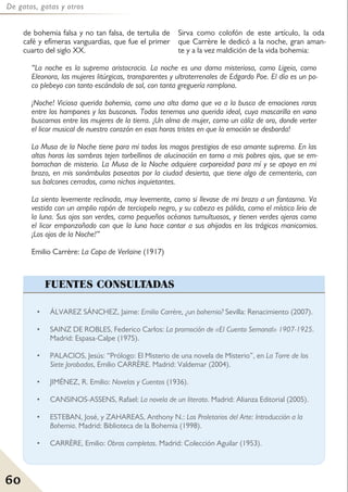 60
De gatos, gatas y otros
de bohemia falsa y no tan falsa, de tertulia de
café y efímeras vanguardias, que fue el primer
cuarto del siglo XX.
Sirva como colofón de este artículo, la oda
que Carrère le dedicó a la noche, gran aman-
te y a la vez maldición de la vida bohemia:
• ÁLVAREZ SÁNCHEZ, Jaime: Emilio Carrère, ¿un bohemio? Sevilla: Renacimiento (2007).
• SAINZ DE ROBLES, Federico Carlos: La promoción de «El Cuento Semanal» 1907-1925.
Madrid: Espasa-Calpe (1975).
• PALACIOS, Jesús: “Prólogo: El Misterio de una novela de Misterio”, en La Torre de los
Siete Jorobados, Emilio CARRÈRE. Madrid: Valdemar (2004).
• JIMÉNEZ, R. Emilio: Novelas y Cuentos (1936).
• CANSINOS-ASSENS, Rafael: La novela de un literato. Madrid: Alianza Editorial (2005).
• ESTEBAN, José, y ZAHAREAS, Anthony N.: Los Proletarios del Arte: Introducción a la
Bohemia. Madrid: Biblioteca de la Bohemia (1998).
• CARRÈRE, Emilio: Obras completas. Madrid: Colección Aguilar (1953).
FUENTES CONSULTADAS
“La noche es la suprema aristocracia. La noche es una dama misteriosa, como Ligeia, como
Eleonora, las mujeres litúrgicas, transparentes y ultraterrenales de Edgardo Poe. El día es un po-
co plebeyo con tanto escándalo de sol, con tanta greguería ramplona.
¡Noche! Viciosa querida bohemia, como una alta dama que va a la busca de emociones raras
entre los hampones y las busconas. Todos tenemos una querida ideal, cuya mascarilla en vano
buscamos entre las mujeres de la tierra. ¡Un alma de mujer, como un cáliz de oro, donde verter
el licor musical de nuestro corazón en esas horas tristes en que la emoción se desborda!
La Musa de la Noche tiene para mí todos los magos prestigios de esa amante suprema. En las
altas horas las sombras tejen torbellinos de alucinación en torno a mis pobres ojos, que se em-
borrachan de misterio. La Musa de la Noche adquiere corporeidad para mí y se apoya en mi
brazo, en mis sonámbulas paseatas por la ciudad desierta, que tiene algo de cementerio, con
sus balcones cerrados, como nichos inquietantes.
La siento levemente reclinada, muy levemente, como si llevase de mi brazo a un fantasma. Va
vestida con un amplio ropón de terciopelo negro, y su cabeza es pálida, como el místico lirio de
la luna. Sus ojos son verdes, como pequeños océanos tumultuosos, y tienen verdes ojeras como
el licor emponzoñado con que la luna hace cantar a sus ahijados en los trágicos manicomios.
¡Los ojos de la Noche!”
Emilio Carrère: La Copa de Verlaine (1917)
 
