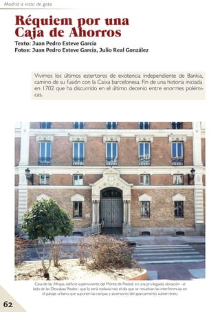 Madrid a vista de gato
62
Réquiem por una
Caja de Ahorros
Texto: Juan Pedro Esteve García
Fotos: Juan Pedro Esteve García, Julio Real González
Vivimos los últimos estertores de existencia independiente de Bankia,
camino de su fusión con la Caixa barcelonesa. Fin de una historia iniciada
en 1702 que ha discurrido en el último decenio entre enormes polémi-
cas.
Casa de las Alhajas, edificio superviviente del Monte de Piedad, en una privilegiada ubicación –al
lado de las Descalzas Reales– que lo sería todavía más el día que se resuelvan las interferencias en
el paisaje urbano que suponen las rampas y ascensores del aparcamiento subterráneo.
 