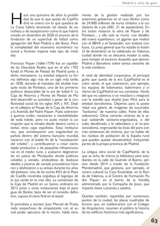 63
Madrid a vista de gato
Hace una quincena de años la posibili-
dad de que lo que queda de CajaMa-
drid se uniera con lo que quedara de
La Caixa habría levantado tal oleada de ex-
trañeza o de escepticismo como la que habría
creado en diciembre de 2020 el anuncio de la
fundación de un superclub de fútbol como
agregación del Real Madrid y del Barça. Pero
la complejidad del escenario económico na-
cional y foráneo impone este tipo de medi-
das.
Francisco Piquer (1666-1739) fue un capellán
de las Descalzas Reales que en el año 1702
fundó el Monte de Piedad de Madrid junto a
dicho monasterio. La entidad adquirió su for-
ma definitiva algo más de un siglo más tarde,
en 1838, durante el mandato del alcalde mar-
qués viudo de Pontejos, uno de los primeros
políticos destacables de la era de Isabel II. La
Caja de Ahorros y Monte de Piedad de Ma-
drid desarrolló su actividad a pesar de la con-
flictividad social de los siglos XIX y XX. Dejó
en el callejero el Pasaje de la Caja de Ahorros
y la Avenida del Padre Piquer. Pudo sobrevivir
a guerras civiles, recesiones e inestabilidades
de toda índole, pero no pudo resistir la co-
rrupción que la minaba desde dentro como a
tantas otras cajas españolas. Estas institucio-
nes, que constituyeron una singularidad es-
pañola dentro del sistema bancario mundial,
nacieron con el loable fin de la “socialización
del crédito”, y contribuyeron a crear cierto
tejido productivo y de pequeñas infraestructu-
ras en el medio rural, y acabaron degeneran-
do en patios de Monipodio donde políticos
volubles y venales, sindicalistas de dudosos
ideales y pícaros de variada procedencia hicie-
ron y deshicieron a su antojo durante los años
del pelotazo. Una de las torres KIO de la Plaza
de Castilla mostraba orgullosa el logotipo de
la osa verde en lo más alto. La conversión de
la Caja de Madrid en un banco ordinario en
2012 junto a otras instituciones bajo el para-
guas de Bankia, lejos de ser el remedio defini-
tivo, supuso el clavo final en el ataúd.
El periodista y escritor Juan Manuel de Prada,
nada sospechoso de simpatizante con el ac-
tual poder ejecutivo de la nación, habla clara-
mente de la gestión realizada por los
anteriores gobiernos en el caso Bankia como
de 24.000 millones de euros birlados a la ciu-
dadanía de a pie (ABC, 21 de septiembre). En-
tre todos mataron la obra de Piquer y de
Pontejos... y ella sola se murió. Los detalles
del nuevo superbanco, un gigante que rivalice
con el BBVA y el Santander, son todavía con-
fusos. La junta general que ha votado la fusión
(3 de diciembre) se ha celebrado en Valencia,
ciudad donde no se descarta instalar la sede,
para romper el excesivo duopolio que ejercen
Madrid y Barcelona sobre tantos sectores de
la vida cotidiana.
A nivel de identidad corporativa, el principal
guiño que queda de la era CajaMadrid es el
color verde, el que ostentaron, por ejemplo,
los equipos de baloncesto, balonmano y ci-
clismo de CajaMadrid en sus camisetas. Verde
del que no sabemos si se mezclará o integrará
con la estrella que diseñó Joan Miró para la
entidad barcelonesa. Dejamos para la poste-
ridad una galería de imágenes de sucursales
“bankarias” de nuestras calles. Parte de ellas
sobrevivirá. Otras cerrarán víctimas de la ac-
tual catástrofe sanitario-organizativa, o del
culto desaforado a lo telemático y al no-pre-
sencialismo, engrosando las listas del paro con
más centenares de víctimas, por no hablar de
los núcleos de población de la España rural
que pueden quedar desatendidos, incluyendo
partes de la propia provincia de Madrid.
La antigua obra social de CajaMadrid, de la
que se echa de menos la biblioteca para estu-
diantes en la calle de Guzmán el Bueno, per-
vive desde 2014 a través de la Fundación
Montemadrid, que gestiona, por ejemplo, el
centro cultural La Casa Encendida, en la Ron-
da de Valencia, o el Centro de Formación Pa-
dre Piquer, en el barrio de la Ventilla,
administrado por la Compañía de Jesús, que
imparte clases a jóvenes y adultos.
Quedan también, repartidas por numerosos
puntos de la ciudad, las placas cuadradas de
bronce que, en colaboración con el Colegio
de Arquitectos, resumen al público la historia
de los edificios históricos más significativos.
 