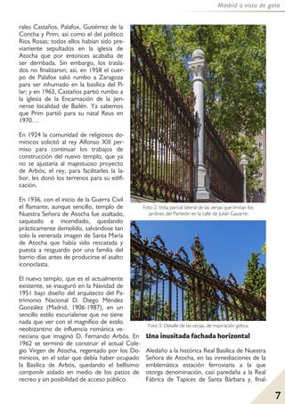 7
Madrid a vista de gato
rales Castaños, Palafox, Gutiérrez de la
Concha y Prim; así como el del político
Rios Rosas; todos ellos habían sido pre-
viamente sepultados en la iglesia de
Atocha que por entonces acababa de
ser derribada. Sin embargo, los trasla-
dos no finalizaron; así, en 1958 el cuer-
po de Palafox salió rumbo a Zaragoza
para ser inhumado en la basílica del Pi-
lar; y en 1963, Castaños partió rumbo a
la iglesia de la Encarnación de la jien-
nense localidad de Bailén. Ya sabemos
que Prim partió para su natal Reus en
1970…
En 1924 la comunidad de religiosos do-
minicos solicitó al rey Alfonso XIII per-
miso para continuar los trabajos de
construcción del nuevo templo, que ya
no se ajustaría al majestuoso proyecto
de Arbós; el rey, para facilitarles la la-
bor, les donó los terrenos para su edifi-
cación.
En 1936, con el inicio de la Guerra Civil
el flamante, aunque sencillo, templo de
Nuestra Señora de Atocha fue asaltado,
saqueado e incendiado, quedando
prácticamente demolido, salvándose tan
solo la venerada imagen de Santa María
de Atocha que había sido rescatada y
puesta a resguardo por una familia del
barrio días antes de producirse el asalto
iconoclasta.
El nuevo templo, que es el actualmente
existente, se inauguró en la Navidad de
1951 bajo diseño del arquitecto del Pa-
trimonio Nacional D. Diego Méndez
González (Madrid, 1906-1987), en un
sencillo estilo escurialense que no tiene
nada que ver con el magnífico de estilo
neobizantino de influencia románica ve-
neciana que imaginó D. Fernando Arbós. En
1962 se terminó de construir el actual Cole-
gio Virgen de Atocha, regentado por los Do-
minicos, en el solar que debía haber ocupado
la Basílica de Arbós, quedando el bellísimo
campanile aislado en medio de los patios de
recreo y sin posibilidad de acceso público.
Una inusitada fachada horizontal
Aledaño a la histórica Real Basílica de Nuestra
Señora de Atocha, en las inmediaciones de la
emblemática estación ferroviaria a la que
otorga denominación, casi paredaña a la Real
Fábrica de Tapices de Santa Bárbara y, final-
Foto 2: Vista parcial lateral de las verjas que limitan los
jardines del Panteón en la calle de Julián Gayarre.
Foto 3: Detalle de las verjas, de inspiración gótica.
 