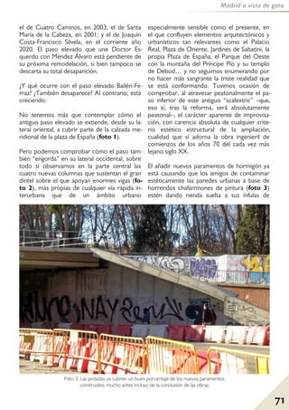 71
Madrid a vista de gato
el de Cuatro Caminos, en 2003; el de Santa
María de la Cabeza, en 2001; y el de Joaquín
Costa-Francisco Silvela, en el corriente año
2020. El paso elevado que une Doctor Es-
querdo con Méndez Álvaro está pendiente de
su próxima remodelación, si bien tampoco se
descarta su total desaparición.
¿Y qué ocurre con el paso elevado Bailén-Fe-
rraz? ¿También desaparece? Al contrario; está
creciendo.
No tenemos más que contemplar cómo el
antiguo paso elevado se extiende, desde su la-
teral oriental, a cubrir parte de la calzada me-
ridional de la plaza de España (foto 1).
Pero podemos comprobar cómo el paso tam-
bién “engorda” en su lateral occidental, sobre
todo si observamos en la parte central las
cuatro nuevas columnas que sustentan el gran
dintel sobre el que apoyan enormes vigas (fo-
to 2), más propias de cualquier vía rápida in-
terurbana que de un ámbito urbano
especialmente sensible como el presente, en
el que confluyen elementos arquitectónicos y
urbanísticos tan relevantes como el Palacio
Real, Plaza de Oriente, Jardines de Sabatini, la
propia Plaza de España, el Parque del Oeste
con la montaña del Príncipe Pío y su templo
de Debod… y no seguimos enumerando por
no hacer más sangrante la triste realidad que
se está conformando. Tuvimos ocasión de
comprobar, al atravesar peatonalmente el pa-
so inferior de este antiguo “scalextric” –que,
eso sí, tras la reforma, será absolutamente
peatonal–, el carácter aparente de improvisa-
ción, con carencia absoluta de cualquier crite-
rio estético estructural de la ampliación,
cualidad que sí adorna la obra ingenieril de
comienzos de los años 70 del cada vez más
lejano siglo XX.
El añadir nuevos paramentos de hormigón ya
está causando que los amigos de contaminar
estéticamente las paredes urbanas a base de
horrendos chafarrinones de pintura (foto 3)
estén dando rienda suelta a sus ínfulas de
Foto 3: Las pintadas ya cubren un buen porcentaje de los nuevos paramentos
construidos, mucho antes incluso de la conclusión de las obras.
 