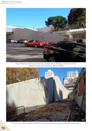 Madrid a vista de gato
72
Foto 5: Interior de la pantalla de hormigón, en la que se construirá una gran escalinata de cinco tramos.
Foto 4: Rotonda del hemiciclo del Senado, y fachada trasera del antiguo edificio de la misma
institución, ocultos tras la ampliación del paso elevado.
 