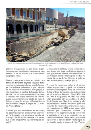 73
Madrid a vista de gato
patético protagonismo y, por tanto, experi-
mentando una satisfacción transgresora equi-
valente a la de los puercos que se rebozan en
sus propias heces.
Con el proyecto urbanístico en marcha, aca-
bamos de dar el tiro de gracia a algunas de las
mejores perspectivas urbanas madrileñas que
ya obstaculizaba seriamente el paso elevado
de los años del desarrollismo. Por ejemplo, si
nos situamos en la cumbre de la cuesta de San
Vicente nos encontramos constatamos cómo
la rotonda del nuevo hemiciclo del Senado
queda casi completamente oculta, así como la
fachada trasera del antiguo edificio de la mis-
ma institución, antiguo Colegio de Dª María
de Aragón (foto 4).
Y ahora que nos encontramos en esta zona,
no podemos dejar de preguntarnos: ¿por qué
se ha levantado esa gigantesca pantalla de
hormigón de desarrollo creciente por tramos
que se une a la pasarela superior del paso ele-
vado?
La respuesta la facilita su propia configuración:
para acoger una larga escalinata de cinco tra-
mos que permita acceder a los ciudadanos, si
aún le restan ánimo y aliento para ello tras re-
montar la cuesta de San Vicente, al bello pa-
seo peatonal previsto en el proyecto.
Y es que ha habido que reformar el plantea-
miento arquitectónico original, que preveía la
demolición del magnífico muro de contención
de los jardines de Sabatini, diseñados ambos
por el arquitecto Fernando García Mercadal
en 1933 e inaugurados en 1950, los cuales
están amparados por su condición de Zona
Verde Singular con Nivel 1 –el máximo grado
de protección– además de formar parte del
conjunto del Palacio Real, monumento nacio-
nal ya declarado en 1931, y, por tanto, admi-
nistrados por Patrimonio Nacional. La
demolición del elegante muro de contención
se justificaba en aras a ser sustituido por un
talud ajardinado que facilitara el acceso al nivel
superior de la calle de Bailén y del propio pa-
so elevado desde la cuesta de San Vicente.
Foto 6: Gran desnivel patente entre el paso elevado y el terreno socavado en los años 70 frente a la Real Compañía
Asturiana de Minas.
 