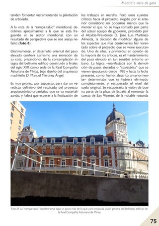 75
Madrid a vista de gato
Foto 8: La “rampa-talud” septentrional tapa un poco más de lo que ya lo estaba la visión general del bellísimo edificio de
la Real Compañía Asturiana de Minas.
tenden fomentar incrementando la plantación
de arbolado.
A la vista de la “rampa-talud” meridional, de-
cidimos aproximarnos a la que se está fra-
guando en su sector meridional, con un
resultado de perspectiva que se nos anjoja ne-
fasto (foto 8).
Efectivamente, el desarrollo oriental del paso
elevado conlleva asimismo una elevación de
su cota, privándonos de la contemplación ín-
tegra del bellísimo edificio construido a finales
del siglo XIX como sede de la Real Compañía
Asturiana de Minas, bajo diseño del arquitecto
madrileño D. Manuel Martínez Ángel.
Es muy pronto, por supuesto, para dar un ve-
redicto definitivo del resultado del proyecto
arquitectónico-urbanístico que se va materiali-
zando, y habrá que esperar a la finalización de
los trabajos en marcha. Pero unos cuantos
críticos hacia el proyecto elegido por el ante-
rior consistorio no podemos menos que la-
mentar el que no se haya tomado por parte
del actual equipo de gobierno, presidido por
el Alcalde-Presidente D. José Luis Martínez-
Almeida, la decisión de modificar alguno de
los aspectos que más controversia han levan-
tado sobre el proyecto que se viene ejecutan-
do. Uno de ellos, y primordial en opinión de
la mayoría de los críticos, es el mantenimiento
del paso elevado en tan sensible entorno ur-
bano. La lógica –manifestada con la demoli-
ción de pasos elevados o “scalextrics” que se
vienen ejecutando desde 1985 y hasta la fecha
presente, como hemos descrito anteriormen-
te– determinaba que se hubiera eliminado
completamente, y recuperado el nivel del
suelo original. Se recuperaría la visión de bue-
na parte de la plaza de España al remontar la
cuesta de San Vicente, de la notable rotonda
 