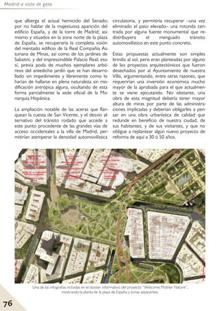 Madrid a vista de gato
76
que alberga el actual hemiciclo del Senado;
por no hablar de la majestuosa aparición del
edificio España, y de la torre de Madrid; asi-
mismo y situados en la zona norte de la plaza
de España, se recuperaría la completa visión
del mentado edificio de la Real Compañía As-
turiana de Minas, así como de los jardines de
Sabatini, y del imprescindible Palacio Real; eso
sí, previa poda de muchos ejemplares arbó-
reos del antedicho jardín que se han desarro-
llado sin impedimento y libremente como lo
harían de hallarse en plena naturaleza sin mo-
dificación antrópica alguna, ocultando de esta
forma parcialmente la sede oficial de la Mo-
narquía Hispánica.
La ampliación notable de las aceras que flan-
quean la cuesta de San Vicente, y el desvío al-
ternativo del tránsito rodado que accede a
este punto procedente de las grandes vías de
acceso occidentales a la villa de Madrid, per-
mitirían atemperar la densidad automovilística
circulatoria, y permitiría recuperar –una vez
eliminado el paso elevado– una rotonda cen-
trada por alguna fuente monumental que re-
distribuyera el menguado tránsito
automovilístico en este punto concreto.
Estas propuestas actualmente son simples
brindis al sol, pero eran planteadas por alguno
de los proyectos arquitectónicos que fueron
desechados por al Ayuntamiento de nuestra
Villa, argumentando, entre otras razones, que
requerirían una inversión económica mucho
mayor de la aprobada para el que actualmen-
te se viene ejecutando. No obstante, una
obra de esta magnitud debería tener mayor
altura de miras por parte de las administra-
ciones implicadas y deberían obligarles a pen-
sar en una obra urbanística de calidad que
redunde en beneficio de nuestra ciudad, de
sus habitantes, y de sus visitantes, y que no
obligue a replantear algún nuevo proyecto de
reforma de aquí a 30 ó 50 años.
Una de las infografías incluidas en el dossier informativo del proyecto “Welcome Mother Nature”,
mostrando la planta de la plaza de España y zonas adyacentes.
 