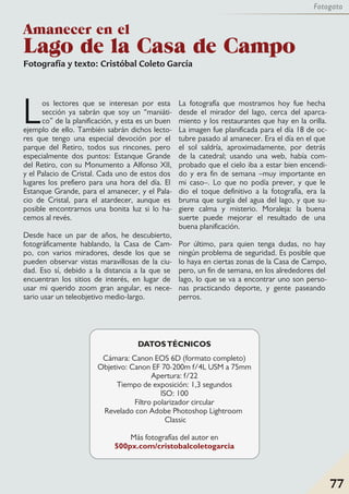 Fotografía y texto: Cristóbal Coleto García
Los lectores que se interesan por esta
sección ya sabrán que soy un “maniáti-
co” de la planificación, y esta es un buen
ejemplo de ello. También sabrán dichos lecto-
res que tengo una especial devoción por el
parque del Retiro, todos sus rincones, pero
especialmente dos puntos: Estanque Grande
del Retiro, con su Monumento a Alfonso XII,
y el Palacio de Cristal. Cada uno de estos dos
lugares los prefiero para una hora del día. El
Estanque Grande, para el amanecer, y el Pala-
cio de Cristal, para el atardecer, aunque es
posible encontrarnos una bonita luz si lo ha-
cemos al revés.
Desde hace un par de años, he descubierto,
fotográficamente hablando, la Casa de Cam-
po, con varios miradores, desde los que se
pueden observar vistas maravillosas de la ciu-
dad. Eso sí, debido a la distancia a la que se
encuentran los sitios de interés, en lugar de
usar mi querido zoom gran angular, es nece-
sario usar un teleobjetivo medio-largo.
La fotografía que mostramos hoy fue hecha
desde el mirador del lago, cerca del aparca-
miento y los restaurantes que hay en la orilla.
La imagen fue planificada para el día 18 de oc-
tubre pasado al amanecer. Era el día en el que
el sol saldría, aproximadamente, por detrás
de la catedral; usando una web, había com-
probado que el cielo iba a estar bien encendi-
do y era fin de semana –muy importante en
mi caso–. Lo que no podía prever, y que le
dio el toque definitivo a la fotografía, era la
bruma que surgía del agua del lago, y que su-
giere calma y misterio. Moraleja: la buena
suerte puede mejorar el resultado de una
buena planificación.
Por último, para quien tenga dudas, no hay
ningún problema de seguridad. Es posible que
lo haya en ciertas zonas de la Casa de Campo,
pero, un fin de semana, en los alrededores del
lago, lo que se va a encontrar uno son perso-
nas practicando deporte, y gente paseando
perros.
DATOSTÉCNICOS
Cámara: Canon EOS 6D (formato completo)
Objetivo: Canon EF 70-200m f/4L USM a 75mm
Apertura: f/22
Tiempo de exposición: 1,3 segundos
ISO: 100
Filtro polarizador circular
Revelado con Adobe Photoshop Lightroom
Classic
Más fotografías del autor en
500px.com/cristobalcoletogarcia
Amanecer en el
Lago de la Casa de Campo
77
Fotogato
 