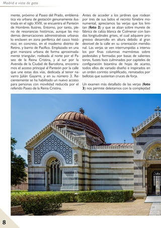 Madrid a vista de gato
8
mente, próximo al Paseo del Prado, emblemá-
tica vía urbana de gestación genuinamente ilus-
trada en el siglo XVIII, se encuentra el Panteón
de Hombres Ilustres. Entorno, por tanto, ple-
no de resonancias históricas, aunque las mo-
dernas demarcaciones administrativas urbanas
lo enclaven en zona periférica del casco histó-
rico; en concreto, en el moderno distrito de
Retiro, y barrio de Pacífico. Emplazado en una
gran manzana urbana de forma aproximada-
mente triangular, rodeada al norte por el Pa-
seo de la Reina Cristina, y al sur por la
Avenida de la Ciudad de Barcelona, encontra-
mos el acceso principal al Panteón por la calle
que une estas dos vías, dedicada al tenor na-
varro Julián Gayarre, y en su número 3. Re-
cientemente se ha habilitado un nuevo acceso
para personas con movilidad reducida por el
referido Paseo de la Reina Cristina.
Antes de acceder a los jardines que rodean
por tres de sus lados el recinto fúnebre mo-
numental, apreciamos las verjas que los limi-
tan (foto 2) y que se alzan sobre murete de
fábrica de caliza blanca de Colmenar con ban-
das longitudinales grises, el cual adquiere pro-
gresivo desarrollo en altura debido al gran
desnivel de la calle en su orientación meridio-
nal. Las verjas se ven interrumpidas a interva-
los por finas columnas marmóreas sobre
pedestales y formadas por basas de salientes
toros, fustes lisos culminados por capiteles de
configuración bizantina de hojas de acanto,
todos ellos de variado diseño e inspirados en
un orden corintio simplificado, rematados por
bellotas que sustentan cruces de forja.
Un examen más detallado de las verjas (foto
3) nos permite deleitarnos con la complejidad
 