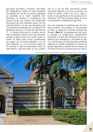 9
Madrid a vista de gato
del diseño de Arbós y Tremanti y del influjo
del medievalismo italiano de este arquitecto.
Las palabras de una de las mayores especialis-
tas españolas en la rejería madrileña deci-
monónica, la doctora en arquitectura Sra.
Cervera Sardá, nos ofrecen una inmejorable
descripción de estas soberbias verjas, con una
pulcritud técnica a la par que descriptiva que
nos permitiría visualizarlas aún sin disponer de
elementos icónicos; y lo hace de esta manera:
“[…] el carácter dominante es el gótico, con ba-
rrotes cuadrillados; barrotes torsos que presentan
además la típica escisión en su parte central en
rombos de lados curvos, forma cuatrilobuladas
que juegan con las formas lobuladas –en este
caso treboladas– […] en el remate superior de
las fachadas a modo de balaustrada; sutiles de-
talles florales, todo ello dentro de una composi-
ción en la que las fajas horizontales quedan
claramente definidas y en la que se produce una
división en paños y éstos a su vez en calles, a
través de una gradación de los grosores de los
balaustres” (Mª Rosa Cervera Sardá, El hierro
en la arquitectura madrileña del siglo XIX).
Una vez superada la escalinata que nos per-
mite el acceso a los jardines, se nos presenta
en toda su plenitud la fachada principal del
Panteón (foto 4). Inmediatamente nos llama
la atención su configuración notablemente
horizontal, a la que dan animación los tres pa-
bellones que contribuyen a articularla en altu-
ra y a dinamizarla. Es absolutamente simétrica,
edificada en ladrillo recubierto de placas de
piedra caliza blanca extraída de las canteras de
Torrubia (Cuenca) y a la que aporta un clásico
Foto 4: Vista general de la fachada principal del Panteón de Hombres Ilustres.
 