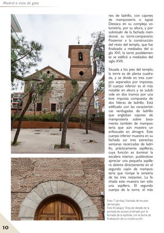 Madrid a vista de gato
10
nes de ladrillo, con cajones
de mampostería o tapial.
Destaca en su compleja vo-
lumetría, por su altura, y por
sobresalir de la fachada meri-
dional, su torre-campanario.
Posterior a la construcción
del resto del templo, que fue
finalizado a mediados del si-
glo XVI, la torre posiblemen-
te se edificó a mediados del
siglo XVII.
Situada a los pies del templo,
la torre es de planta cuadra-
da, y se divide en tres cuer-
pos separados por impostas.
El cuerpo inferior es el más
notable en altura y se subdi-
vide en dos tramos por una
leve imposta compuesta de
dos hileras de ladrillo. Está
edificado con las característi-
cas verdugadas de ladrillo
que engloban cajones de
mampostería sobre basa-
mento también de mampos-
tería que aún muestra un
enfoscado en almagre. Este
cuerpo inferior muestra en su
fachada sur tres estrechas
ventanas recercadas de ladri-
llo, prácticamente aspilleras,
cuya función es iluminar la
escalera interior, pudiéndose
apreciar una pequeña aspille-
ra abierta directamente en el
segundo cajón de mampos-
tería que rompe la simetría
de las tres restantes. La fa-
chada este muestra tan sólo
una aspillera. El segundo
cuerpo de la torre, el más
Foto 7 (arriba): Fachada de los pies
del templo.
Foto 8 (abajo): Vista de detalle de la
portada de acceso al templo por la
fachada de la epístola, con la fecha de
finalización de su construcción.
 
