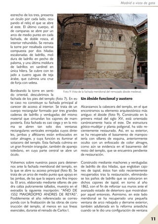 11
Madrid a vista de gato
estrecho de los tres, presenta
un óculo por cada lado, ocu-
pando el reloj el que se abre
al este. El último cuerpo, el
de campanas se abre por un
arco de medio punto en cada
fachada, de doble rosca, el
interior rehundido. Se remata
la torre por resaltada cornisa
compuesta por dos hiladas
escalonadas de ladrillo, mol-
dura de ladrillo en pecho de
paloma, y una última moldura
de ladrillos en sardinel en
única hilera. Se cubre con te-
jado a cuatro aguas de teja
árabe, que culmina una cruz
de forja con veleta.
Bordeando la torre en senti-
do oriental, descubrimos la
fachada de los pies del templo (foto 7). En es-
te caso no constituye su fachada principal al
carecer de acceso al interior. Se trata de un
cuerpo rectangular formado por tres grandes
cadenas de ladrillo y verdugadas del mismo
material que circundan los cajones de mam-
postería. Esta fachada es casi ciega y en la mis-
ma se abren tan solo dos ventanas
rectangulares verticales enrejadas cuyos dinte-
les, jambas y alféizares están enfoscados en
color almagre, y cuya función es iluminar el
sotacoro del templo. Esta fachada culmina en
un gran frontón triangular, también de aparejo
toledano, en cuya parte central se abre un
óculo.
Volvemos sobre nuestros pasos para detener-
nos ante la fachada meridional del templo, en
la que se abre su acceso principal (foto 8). Se
trata de un arco de medio punto que apoya en
las jambas, de las que la separa una fina impos-
ta. El arco, elaborado mediante sillares de pie-
dra caliza pulcramente tallados, muestra en el
extradós la siguiente inscripción: “AÑO DE
1552 MAIORDOMO ANDRES DE REYAS”.
Posiblemente el año referenciado se corres-
ponda con la finalización de las obras de cons-
trucción del templo, al menos en sus líneas
esenciales, durante el reinado de Carlos I.
Un ábside funcional y austero
Alcanzamos la cabecera del templo, en el que
encontramos su elemento arquitectónico más
antiguo: el ábside (foto 9). Construido en la
primera mitad del siglo XV, está orientado
canónicamente hacia el este. De estructura
gótico-mudéjar y planta poligonal, ha sido re-
cientemente restaurado. Así, en su exterior,
se ha recuperado el basamento de mampos-
tería con sillares de esquina, anteriormente
oculto con un enfoscado de color almagre,
como aún se evidencia en el basamento del
resto del templo, que se encuentra pendiente
de restauración.
Construido mediante machones y verdugadas
de ladrillo de dos hiladas, que engloban cajo-
nes de tapial, éstos han sido recientemente
recuperados tras la restauración, eliminándo-
se los paños de ladrillo que se colocaron en
dichos cajones de tapial, en torno al año
1862, con el fin de reforzar sus muros ante el
avanzado estado de deterioro que mostraban
por aquel entonces. Asimismo, en este lado
meridional se ha recuperado una pequeña
ventana de arco rebajado y derrame exterior,
también adulterada en la reforma antedicha
cuando se le dio una configuración de ventana
Foto 9: Vista de la fachada meridional del remozado ábside medieval.
 