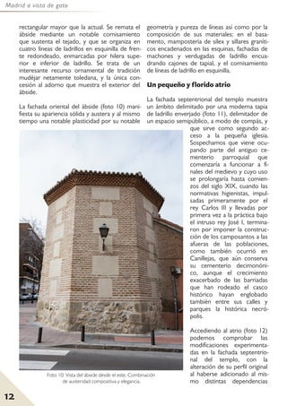 Madrid a vista de gato
12
rectangular mayor que la actual. Se remata el
ábside mediante un notable cornisamiento
que sustenta el tejado, y que se organiza en
cuatro líneas de ladrillos en esquinilla de fren-
te redondeado, enmarcadas por hilera supe-
rior e inferior de ladrillo. Se trata de un
interesante recurso ornamental de tradición
mudéjar netamente toledana, y la única con-
cesión al adorno que muestra el exterior del
ábside.
La fachada oriental del ábside (foto 10) mani-
fiesta su apariencia sólida y austera y al mismo
tiempo una notable plasticidad por su notable
geometría y pureza de líneas así como por la
composición de sus materiales: en el basa-
mento, mampostería de sílex y sillares graníti-
cos encadenados en las esquinas, fachadas de
machones y verdugadas de ladrillo encua-
drando cajones de tapial, y el cornisamiento
de líneas de ladrillo en esquinilla.
Un pequeño y florido atrio
La fachada septentrional del templo muestra
un ámbito delimitado por una moderna tapia
de ladrillo enverjado (foto 11), delimitador de
un espacio semipúblico, a modo de compás, y
que sirve como segundo ac-
ceso a la pequeña iglesia.
Sospechamos que viene ocu-
pando parte del antiguo ce-
menterio parroquial que
comenzaría a funcionar a fi-
nales del medievo y cuyo uso
se prolongaría hasta comien-
zos del siglo XIX, cuando las
normativas higienistas, impul-
sadas primeramente por el
rey Carlos III y llevadas por
primera vez a la práctica bajo
el intruso rey José I, termina-
ron por imponer la construc-
ción de los camposantos a las
afueras de las poblaciones,
como también ocurrió en
Canillejas, que aún conserva
su cementerio decimonóni-
co, aunque el crecimiento
exacerbado de las barriadas
que han rodeado el casco
histórico hayan englobado
también entre sus calles y
parques la histórica necró-
polis.
Accediendo al atrio (foto 12)
podemos comprobar las
modificaciones experimenta-
das en la fachada septentrio-
nal del templo, con la
alteración de su perfil original
al haberse adicionado al mis-
mo distintas dependencias
Foto 10: Vista del ábside desde el este. Combinación
de austeridad compositiva y elegancia.
 