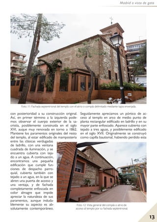 13
Madrid a vista de gato
con posterioridad a su construcción original.
Así, en primer término a la izquierda pode-
mos observar el cuerpo exterior de la sa-
cristía, posiblemente construida en el siglo
XVI, auque muy renovada en torno a 1862.
Mantiene los paramentos originales del resto
del templo, al estar edificado de mampostería
entre las clásicas verdugadas
de ladrillo, con una ventana
cuadrada de iluminación, y se
encuentra cubierta con teja-
do a un agua. A continuación,
encontramos una pequeña
edificación que cumple fun-
ciones de despacho parro-
quial, cubierta también con
tejado a un agua, en la que se
abren una puerta de acceso y
una ventaja, y de fachada
completamente enfoscada en
color almagre que impide
apreciar la naturaleza de sus
paramentos, aunque induda-
blemente su aspecto es ab-
solutamente contemporáneo.
Seguidamente apreciamos un pórtico de ac-
ceso al templo en arco de medio punto de
planta rectangular edificado en ladrillo y en su
mayor parte enfoscado. Aparece cubierto con
tejado a tres aguas, y posiblemente edificado
en el siglo XVII. Originalmente se construyó
como capilla bautismal, habiendo perdido esta
Foto 11: Fachada septentrional del templo con el atrio o compás delimitado mediante tapia enverjada.
Foto 12: Vista general del compás o atrio de
acceso al templo por su fachada septentrional.
 