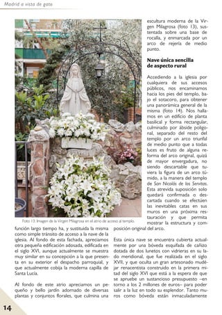 Madrid a vista de gato
14
función largo tiempo ha, y sustituida la misma
como simple tránsito de acceso a la nave de la
iglesia. Al fondo de esta fachada, apreciamos
otra pequeña edificación adosada, edificada en
el siglo XVI, aunque actualmente se muestra
muy similar en su concepción a la que presen-
ta en su exterior el despacho parroquial, y
que actualmente cobija la moderna capilla de
Santa Lucía.
Al fondo de este atrio apreciamos un pe-
queño y bello jardín adornado de diversas
plantas y conjuntos florales, que culmina una
escultura moderna de la Vir-
gen Milagrosa (foto 13), sus-
tentada sobre una base de
rocalla, y enmarcada por un
arco de rejería de medio
punto.
Nave única sencilla
de aspecto rural
Accediendo a la iglesia por
cualquiera de sus accesos
públicos, nos encaminamos
hacia los pies del templo, ba-
jo el sotacoro, para obtener
una panorámica general de la
misma (foto 14). Nos halla-
mos en un edificio de planta
basilical y forma rectangular,
culminado por ábside poligo-
nal, separado del resto del
templo por un arco triunfal
de medio punto que a todas
luces es fruto de alguna re-
forma del arco original, quizá
de mayor envergadura, no
siendo descartable que tu-
viera la figura de un arco tú-
mido, a la manera del templo
de San Nicolás de los Servitas.
Esta atrevida suposición solo
quedará confirmada o des-
cartada cuando se efectúen
las inevitables catas en sus
muros en una próxima res-
tauración y que permita
mostrar la estructura y com-
posición original del arco.
Esta única nave se encuentra cubierta actual-
mente por una bóveda esquifada de cañizo
dotada de dos lunetos con vidrieras en su la-
do meridional, que fue realizada en el siglo
XVII, y que oculta un gran artesonado mudé-
jar renacentista construido en la primera mi-
tad del siglo XVI que está a la espera de que
se apruebe un sustancioso presupuesto –en
torno a los 2 millones de euros– para poder
salir a la luz en todo su esplendor. Tanto mu-
ros como bóveda están inmaculadamente
Foto 13: Imagen de la Virgen Milagrosa en el atrio de acceso al templo.
 