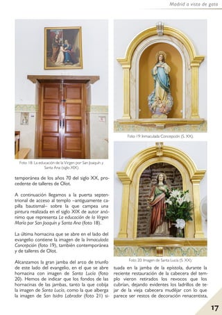 17
Madrid a vista de gato
temporánea de los años 70 del siglo XX, pro-
cedente de talleres de Olot.
A continuación llegamos a la puerta septen-
trional de acceso al templo –antiguamente ca-
pilla bautismal– sobre la que campea una
pintura realizada en el siglo XIX de autor anó-
nimo que representa La educación de la Virgen
María por San Joaquín y Santa Ana (foto 18).
La última hornacina que se abre en el lado del
evangelio contiene la imagen de la Inmaculada
Concepción (foto 19), también contemporánea
y de talleres de Olot.
Alcanzamos la gran jamba del arco de triunfo
de este lado del evangelio, en el que se abre
hornacina con imagen de Santa Lucía (foto
20). Hemos de indicar que los fondos de las
hornacinas de las jambas, tanto la que cobija
la imagen de Santa Lucía, como la que alberga
la imagen de San Isidro Labrador (foto 21) si-
tuada en la jamba de la epístola, durante la
reciente restauración de la cabecera del tem-
plo vieron retirados los revocos que los
cubrían, dejando evidentes los ladrillos de te-
jar de la vieja cabecera mudéjar con lo que
parece ser restos de decoración renacentista,
Foto 18: La educación de la Virgen por San Joaquín y
Santa Ana (siglo XIX).
Foto 19: Inmaculada Concepción (S. XX).
Foto 20: Imagen de Santa Lucía (S. XX).
 