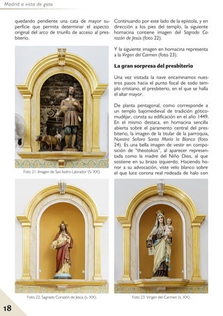 Madrid a vista de gato
18
quedando pendiente una cata de mayor su-
perficie que permita determinar el aspecto
original del arco de triunfo de acceso al pres-
biterio.
Continuando por este lado de la epístola, y en
dirección a los pies del templo, la siguiente
hornacina contiene imagen del Sagrado Co-
razón de Jesús (foto 22).
Y la siguiente imagen en hornacina representa
a la Virgen del Carmen (foto 23).
La gran sorpresa del presbiterio
Una vez visitada la nave encaminamos nues-
tros pasos hacia el punto focal de todo tem-
plo cristiano, el presbiterio, en el que se halla
el altar mayor.
De planta pentagonal, como corresponde a
un templo bajomedieval de tradición gótico-
mudéjar, consta su edificación en el año 1449.
En el mismo destaca, en hornacina sencilla
abierta sobre el paramento central del pres-
biterio, la imagen de la titular de la parroquia,
Nuestra Señora Santa María la Blanca (foto
24). Es una bella imagen de vestir en compo-
sición de “theotokos”, al aparecer represen-
tada como la madre del Niño Dios, al que
sostiene en su brazo izquierdo. Haciendo ho-
nor a su advocación, viste velo blanco sobre
el que luce corona real rodeada de halo con
Foto 21: Imagen de San Isidro Labrador (S. XX).
Foto 22: Sagrado Corazón de Jesús (s. XX). Foto 23: Virgen del Carmen (s. XX).
 