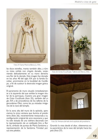 19
Madrid a vista de gato
las doce estrellas, manto también albo, y túni-
ca nívea ceñida con cíngulo dorado, soste-
niendo delicadamente en su mano derecha
una flor de lis dorada. Esta imagen fue donada
en los años 40 del siglo XX por la familia Es-
cobar, prominente en la localidad de Canille-
jas, a fin de sustituir la destruida imagen gótica
original.
El paramento de muro situado inmediatamen-
te a la izquierda del que exhibe la imagen titu-
lar de la parroquia, muestra una gran imagen
de Cristo Crucificado (foto 25), también del si-
glo XX y de procedencia de los talleres de la
gerundense Olot, como las ya visitadas imáge-
nes de la nave del templo.
En la zona alta del muro de la epístola, apre-
ciamos la única ventana que ilumina el presbi-
terio (foto 26), recientemente restaurada a su
configuración original de arco escarzano y que
ha sido dotada de una vidriera decorada con
la representación de un estilizado lirio o flor
de lis, símbolo de pureza de María Santísima y
representación de la Santísima Trinidad por
sus tres pétalos.
Girando la vista desde el altar, obtenemos es-
ta panorámica de la nave del templo hacia los
pies (foto 27).
Foto 24: Santa María la Blanca (s. XX).
Foto 25: Cristo Crucificado. Talleres de Olot (s. XX).
Foto 26: Ventana del lado de la epístola del presbiterio.
 