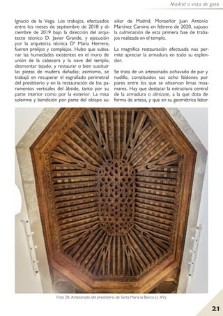 21
Madrid a vista de gato
Foto 28: Artesonado del presbiterio de Santa María la Blanca (s. XV).
Ignacio de la Vega. Los trabajos, efectuados
entre los meses de septiembre de 2018 y di-
ciembre de 2019 bajo la dirección del arqui-
tecto técnico D. Javier Grande, y ejecución
por la arquitecta técnica Dª María Herrero,
fueron prolijos y complejos. Hubo que subsa-
nar las humedades existentes en el muro de
unión de la cabecera y la nave del templo,
desmontar tejado, y restaurar o bien sustituir
las piezas de madera dañadas; asimismo, se
trabajó en recuperar el esgrafiado perimetral
del presbiterio y en la restauración de los pa-
ramentos verticales del ábside, tanto por su
parte interior como por la exterior. La misa
solemne y bendición por parte del obispo au-
xiliar de Madrid, Monseñor Juan Antonio
Martínez Camino en febrero de 2020, supuso
la culminación de esta primera fase de traba-
jos realizada en el templo.
La magnífica restauración efectuada nos per-
mite apreciar la armadura en todo su esplen-
dor.
Se trata de un artesonado ochavado de par y
nudillo, constituidos sus ocho faldones por
pares entre los que se observan limas moa-
mares. Hay que destacar la estructura central
de la armadura o almizate, a la que dota de
forma de artesa, y que en su geométrica labor
 