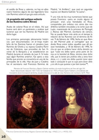 26
Crónica gatuna
el castillo de Rivas y, además, no hay en ellos
rastro histórico alguno de ese legendario Gra-
cián Ramírez sobre el que gira este artículo.
(A propósito del antiguo señorío
de los Ramirez sobre Rivas)
Acaba de colarse Rivas en el relato. Así que
bueno será abrir un paréntesis y analizar qué
tuvieron que ver los Ramírez de Madrid con
dicho lugar.
Los primeros personajes plenamente históri-
cos –por documentados– en el linaje madri-
leño de los Ramírez fueron el cántabro Juan
Ramírez de Oreña y su esposa Catalina Ramí-
rez de Cobreces, que procedían de San Vi-
cente de la Barquera y se establecieron en
Madrid durante el reinado de Juan II. Si hubo
aquí algún Ramírez anterior, fue ajeno a esta
familia que pronto se convertiría en una de las
principales de la villa. Hijo de Juan y Catalina
fue el secretario real Francisco Ramírez de
Madrid, “el Artillero”, que casó en segundas
nupcias con Beatriz Galindo “la Latina”.
Y uno más de los muy numerosos bienes que
poseía Francisco –pero en modo alguno el
principal– eran unas heredades en Rivas,
compartidas pro indiviso con otros dos ma-
drileños también vinculados a la corte: Juan de
Luján, maestresala de la princesa de Portugal,
y Alonso del Mármol, escribano de cámara.
No se puede llevar más atrás en el tiempo la
relación de los Ramírez con el término de Ri-
vas: 9 de febrero de 1496, fecha en que Alon-
so del Mármol pide al corregidor que se
divida Rivas entre todos aquellos que allí po-
sean heredades, y 18 de febrero de 1496, fe-
cha en que se ordena hacer dicha división ya
que “cada vno dellos tyene çierta parte de tie-
rras en la heredad de Ribas, término desa dicha
villa, que lo tienen pro yndiviso ellos y otros here-
deros, e (...) cada vno dellos querían tener apar-
tado e conosçido lo que es suyo para fazer dello
y en ello lo que quisiese e por bien toviese”9.
Retratos de Francisco Ramírez y Beatriz Galindo vestidos a la moda borgoñona de fines del siglo XV.
Autor desconocido; datación 1501-1525. Se trasladaron en 1935 al Museo Lázaro Galdiano, procedentes del
monasterio de la Concepción Jerónima, situado entonces en la calle de Lista. Números de inventario: 5674, 7962.
9 Archivo General de Simancas, Registro General del Sello, legs. 149602, 211 y 149702, 303.
 