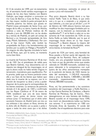 Crónica gatuna
27
El 13 de octubre de 1499, por vía testamenta-
ria, el secretario fundó sendos mayorazgos en
cabeza de los dos hijos habidos con Beatriz
Galindo, que luego vendrían a conocerse co-
mo Casa de Bornos y Casa de Rivas. Fernan-
do, hijo mayor, recibía la parte principal de la
hacienda paterna: los bienes que poseía en
Madrid (casas principales de Santa Cruz, por-
tazgos de la villa y su tierra, huerta de Atocha,
molinos y soto de Mohed, molinos de Al-
dehuela y juro de 100.000 mrs. en las alcaba-
las y tercias de Madrid), en Jaén (el cortijo de
Bornos) y en Granada (propiedades de Gra-
nada, Motril, Salobreña y Deifontes). Por con-
tra, el hijo menor Nuflo sólo recibió las
propiedades de Écija y los heredamientos ob-
tenidos por su padre en Málaga y Montefrío10.
En ninguno de ellos figuraba vinculada la here-
dad de Rivas, que, por lo tanto, se mantenía
como bien libre.
La muerte de Francisco Ramírez el 18 de mar-
zo de 1501 fue el pistoletazo de salida para
que Beatriz Galindo, muy descontenta con el
reparto tan desigual de los mayorazgos, en el
que la ahora viuda no había tenido ninguna in-
tervención, maniobrara para equilibrarlos. Por
lo pronto, pidió que se hiciera partición entre
ella y sus hijos de los bienes que habían que-
dado tras la muerte de su esposo, con la in-
tención de recuperar su dote y arras y poder
disponer de la parte que le correspondiese de
los bienes restantes. La sentencia de partición,
dictada el 2 de agosto de 1503 y confirmada
por los Reyes Católicos el 19 de enero de
1504, estableció que uno de esos bienes
serían “çinco yuntas de tierras menos vna
ochaua (unas 12 hectáreas) que el dicho señor
secretario Françisco de Madrid tenía con tres ca-
sas enhiestas e dos solares en Rivas, término de
la dicha villa de Madrid, con su pasto e yerba e
aguas e todas las otras cosas que a las dichas
tierras les perteneçe, estimadas en preçio de
çiento e çinco mill maravedíes”11.
Muy poco después, Beatriz donó a su hijo
menor Nuflo “todo lo de Ribas, lo que antes
avía y lo que se a conprado y se conprare de
aquí adelante, y la casa que yo allí fize”, y el 14
de febrero de 1504 obtuvo licencia real para
modificar los dos mayorazgos fundados por su
esposo, con la intención ya mencionada de
equilibrarlos12. Y así lo llevó a cabo en su tes-
tamento de 9 de noviembre de 1534; en esa
fecha Nuflo ya había fallecido, por lo que el
mayorazgo recaía ahora en su hijo mayor
Francisco13, y Beatriz dispuso la mejora del
mayorazgo de su nieto vinculándole, entre
otros bienes, la heredad de Rivas14.
A partir de 1534, por tanto, esta heredad de
Rivas pasaba a formar parte del segundo ma-
yorazgo de los Ramírez. Pero, de cualquier
modo, era una propiedad bastante secunda-
ria: hace un par de párrafos vimos que estaba
valorada en 105.000 maravedís, cantidad muy
poco relevante si la comparamos con cual-
quiera de las cifras astronómicas manejadas
en la partición de bienes de 1503: bienes to-
tales del secretario, 11.342.410 maravedís;
dote y arras de Beatriz, 1.000.000 y 265.000
maravedís, respectivamente; molinos de
Mohed, 800.000 maravedís...
Rivas, así, fue perteneciendo a los sucesivos
tenedores del mayorazgo: a Nuflo Ramírez, a
su hijo García Ramírez de Cárdenas, a Beatriz
Ramírez de Mendoza, hija de García... Pero
detengámonos en esta biznieta del Artillero.
Beatriz sucedió en el mayorazgo hacia 1590,
tras morir sin descendencia todos sus herma-
nos varones. Y su matrimonio en 1585 con
Fernando Arias de Saavedra, IV conde del
Castellar, fue el espaldarazo decisivo para este
10 PORRAS ARBOLEDAS, Pedro Andrés: Francisco Ramírez de Madrid. Primer madrileño al servicio de los Reyes Católicos.
Comunidad de Madrid (1996), pp. 238-239.
11 AGS, RGS, enero 1504.
12 PORRAS ARBOLEDAS, Pedro Andrés: “El secretario real Francisco Ramírez de Madrid. Apuntes para una biografía”,
en Espacio, Tiempo y Forma, Serie III, H.ª Medieval, t. 8 (1995), pp. 180-181.
13 Aunque no por mucho tiempo: Francisco murió en 1540, sucediéndole en el mayorazgo su hermano segundo García.
14 Archivo de Villa de Madrid, 19-26-4.
 