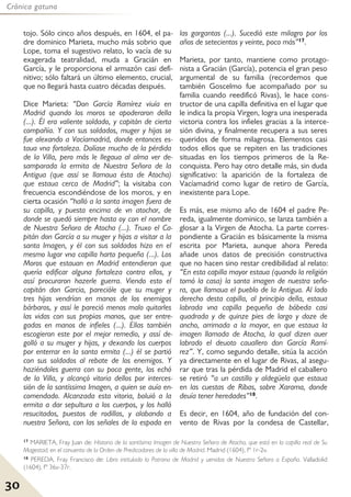 30
Crónica gatuna
17 MARIETA, Fray Juan de: Historia de la santísima Imagen de Nuestra Señora de Atocha, que está en la capilla real de Su
Magestad, en el conuento de la Orden de Predicadores de la villa de Madrid. Madrid (1604), fº 1r-2v.
18 PEREDA, Fray Francisco de: Libro intitulado la Patrona de Madrid y uenidas de Nuestra Señora a España. Valladolid
(1604), fº 36v-37r.
tojo. Sólo cinco años después, en 1604, el pa-
dre dominico Marieta, mucho más sobrio que
Lope, toma el sugestivo relato, lo vacía de su
exagerada teatralidad, muda a Gracián en
García, y le proporciona el armazón casi defi-
nitivo; sólo faltará un último elemento, crucial,
que no llegará hasta cuatro décadas después.
Dice Marieta: “Don García Ramírez viuía en
Madrid quando los moros se apoderaron della
(...). Él era valiente soldado, y capitán de cierta
compañía. Y con sus soldados, muger y hijas se
fue alexando a Vacíamadrid, donde entonces es-
taua vna fortaleza. Dolíase mucho de la pérdida
de la Villa, pero más le llegaua al alma ver de-
samparada la ermita de Nuestra Señora de la
Antigua (que assí se llamaua ésta de Atocha)
que estaua cerca de Madrid”; la visitaba con
frecuencia escondiéndose de los moros, y en
cierta ocasión “halló a la santa imagen fuera de
su capilla, y puesta encima de vn atochar, de
donde se quedó siempre hasta oy con el nombre
de Nuestra Señora de Atocha (...). Truxo el Ca-
pitán don García a su muger y hijas a visitar a la
santa Imagen, y él con sus soldados hizo en el
mesmo lugar vna capilla harto pequeña (...). Los
Moros que estauan en Madrid entendieron que
quería edificar alguna fortaleza contra ellos, y
assí procuraron hazerle guerra. Viendo esto el
capitán don Garcia, parecióle que su muger y
tres hijas vendrían en manos de los enemigos
bárbaros, y assí le pareció menos malo quitarles
las vidas con sus propias manos, que ser entre-
gadas en manos de infieles (...). Ellas también
escogieron este por el mejor remedio, y assí de-
golló a su muger y hijas, y dexando los cuerpos
por enterrar en la santa ermita (...) él se partió
con sus soldados al rebate de los enemigos. Y
haziéndoles guerra con su poca gente, los echó
de la Villa, y alcançó vitoria dellos por interces-
sión de la santíssima Imagen, a quien se auía en-
comendado. Alcanzada esta vitoria, boluió a la
ermita a dar sepultura a los cuerpos, y los halló
resucitados, puestos de rodillas, y alabando a
nuestra Señora, con las señales de la espada en
las gargantas (...). Sucedió este milagro por los
años de setecientos y veinte, poco más”17.
Marieta, por tanto, mantiene como protago-
nista a Gracián (García), potencia el gran peso
argumental de su familia (recordemos que
también Goscelmo fue acompañado por su
familia cuando reedificó Rivas), le hace cons-
tructor de una capilla definitiva en el lugar que
le indica la propia Virgen, logra una inesperada
victoria contra los infieles gracias a la interce-
sión divina, y finalmente recupera a sus seres
queridos de forma milagrosa. Elementos casi
todos ellos que se repiten en las tradiciones
situadas en los tiempos primeros de la Re-
conquista. Pero hay otro detalle más, sin duda
significativo: la aparición de la fortaleza de
Vacíamadrid como lugar de retiro de García,
inexistente para Lope.
Es más, ese mismo año de 1604 el padre Pe-
reda, igualmente dominico, se lanza también a
glosar a la Virgen de Atocha. La parte corres-
pondiente a Gracián es básicamente la misma
escrita por Marieta, aunque ahora Pereda
añade unos datos de precisión constructiva
que no hacen sino restar credibilidad al relato:
“En esta capilla mayor estaua (quando la religión
tomó la casa) la santa imagen de nuestra seño-
ra, que llamaua el pueblo de la Antigua. Al lado
derecho desta capilla, al principio della, estaua
labrada vna capilla pequeña de bóbeda casi
quadrada y de quinze pies de largo y doze de
ancho, arrimada a la mayor, en que estaua la
imagen llamada de Atocha, la qual dizen auer
labrado el deuoto cauallero don García Ramí-
rez”. Y, como segundo detalle, sitúa la acción
ya directamente en el lugar de Rivas, al asegu-
rar que tras la pérdida de Madrid el caballero
se retiró “a un castillo y aldegüela que estaua
en las cuestas de Ribas, sobre Xarama, donde
deuía tener heredades”18.
Es decir, en 1604, año de fundación del con-
vento de Rivas por la condesa de Castellar,
 