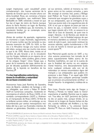 Crónica gatuna
31
surgen impetuosas –¿por casualidad? ¿inten-
cionadamente?– dos nuevas versiones de la
leyenda de Gracián que lo vinculan ahora con
dicha localidad. Rivas, así, comienza a forjarse
un pasado legendario, que reafirmará Salas
Barbadillo en 1609, volviendo a insistir en que
fue ése el lugar de retiro de García (aunque
ahora lo llama Remírez en lugar de Ramírez,
poniendo de manifiesto que, de momento, la
vinculación familiar no se contempla como
hipótesis de trabajo)19.
(Antes de cambiar de apartado, regresemos
un momento a Lope, frustrado, seguramente,
por el nuevo rumbo que iba tomando su exu-
berante invención de 1599. En 1624, su Poe-
ma a la Almudena recoge una nueva versión
del relato, aunque esta vez mucho más escue-
ta que la de 1599. Ahora bien, insiste en el
nombre de pila Gracián y en la vinculación
con los Vargas, hablando ya sin reparos de un
“Gracián Ramírez, noble cavallero, gloria y honor
de los antiguos Vargas”. Unos Vargas que, a
pesar de la insistencia de Lope, dentro de un
par de décadas quedarán definitivamente ex-
cluidos de la leyenda en beneficio de los
Ramírez.)20
Y a los ingredientes anteriores,
únase la erudición y autoridad
de un buen cronista real
Avancemos hasta José Ramírez de Saavedra,
nieto de Beatriz. caballero de Santiago y mili-
tar infatigable, que sirvió a Felipe IV desde
1629 en numerosas campañas, recibiendo en
recompensa el señorío de Rivas (1634), el viz-
condado correspondiente (1637) y, finalmen-
te, el marquesado de Rivas (1641). El final de
su brillante carrera militar, sin embargo, se vio
ensombrecido por ciertos menosprecios reci-
bidos del rey y por sus frustrados intentos de
obtener un generalato. Decidido a no acabar
así sus servicios, solicitó al monarca su rein-
greso activo en los cuerpos armados, y para
ello encargó al cronista real, poeta y filólogo
José Pellicer de Tovar la elaboración de un
memorial que recogiera las grandezas suyas y
de sus antepasados, que se entregaría al rey
“para que puesto todo a los augustísimos pies de
V.M. la vez que se dignare de pasar por este in-
forme los ojos, o mandarle remitir a ministros
que hagan relación dél a V.M., se conozca la ca-
lidad de la Casa de Saavedra, de quien trae la
sangre i Baronía, i la de Ramírez, por donde tie-
ne el Estado”, con la finalidad expresa de que
el monarca atendiera su solicitud: “En remune-
ración de todo lo qual, i para poder continuar los
seruicios referidos, suplica humildemente a V.M.
se sirva de hazerle la merced que pide en Me-
morial aparte”21.
Este Memorial quedó escrito en 1647, y mu-
chos autores posteriores han tomado de él
datos supuestamente fiables acerca de los
Ramírez madrileños, sin caer en la cuenta de
que la finalidad del escrito no era aséptica-
mente histórica, sino descaradamente lauda-
toria: cualquier embuste valía con tal de
redondear un retrato encomiástico digno del
marqués y sus antepasados que pudiera im-
presionar a don Felipe. Y en aquel siglo XVII
algo básico para cualquier personaje notable
que se preciara era precisamente certificar –o
simular hacerlo– la antigüedad y nobleza de su
linaje.
Para Lope, Gracián tenía algo de Vargas; y
Marieta y Pereda no habían dado la menor
importancia al apellido Ramírez que le asigna-
ron. Tras ellos, en 1637, Jerónimo de Quinta-
na dio un pasito más, aunque tímido, en su
Historia de la Imagen de Nuestra Señora de Ato-
cha, cuando hablando del Artillero y su hijo
Fernando se refería a “su antecesor García
Ramírez”22. Pero en 1645 Francisco de Rojas,
19 SALAS BARBADILLO, Jerónimo de: Patrona de Madrid restituida. Poema heroico. Madrid (1609), fº 2v y ss.
20 VEGA CARPIO, Lope de: Poema histórico a Nuestra Señora de la Almudena. Madrid (1624), p. 23.
21 PELLICER DE TOVAR, José: Memorial de la Casa y servicios de Don Ioseph de Saavedra, Marqués de Rivas, al Rey Nues-
tro Señor. Madrid (1647), fº 124r-124v.
22 QUINTANA, Jerónimo de: Historia del origen y antigüedad de la venerable y milagrosa Imagen de Nuestra Señora de
Atocha. Madrid (1637), fº 35v.
 