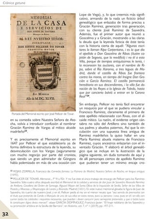 32
Crónica gatuna
en su comedia sobre Nuestra Señora de Ato-
cha, volvía a introducir confusión al nombrar
Gracián Ramírez de Vargas al mítico alcaide
madrileño23.
Y es precisamente el Memorial escrito en
1647 por Pellicer el que establecería ya de
forma definitiva la estructura de la leyenda, su
desvinculación con los Vargas (seguramente
con mucho regocijo por parte del cronista,
que siendo un gran admirador de Góngora
había polemizado en más de una ocasión con
Lope de Vega), y, lo que creemos más signifi-
cativo, armando de la nada un ficticio árbol
genealógico que enlazaba de forma precisa a
Gracián Ramírez, generación tras generación,
con su cliente José Ramírez de Saavedra.
Además, fue el primer autor que reunió a
Goscelmo y a Gracián, mostrando a las claras
la deuda que la leyenda ficticia de éste tenía
con la historia cierta de aquél: “Algunos escri-
tores la llaman Ripa Carpentana, i es la que dio
el apellido a Don Goscelino de Ribas (ilustre ca-
pitán de Segovia, que la reedificó) i no él a esta
Villa, porque de tiempos antiquíssimos le tenía, i
la reconocen los auctores, con el nombre de Ri-
pa, sobre el Río Xarama, a tres leguas de Ma-
drid, donde el castillo de Ribas fue frontera
contra los moros, en tiempo del Insigne Don Gra-
cián o García Ramírez. El castillo permaneció
hereditario en sus descendientes, i la villa fue do-
nación de los Reyes a la Iglesia de Toledo, hasta
que por concierto bolvió a entrar en la Corona
Real”24.
Sin embargo, Pellicer no tenía fácil encontrar
un resquicio por el que se pudiera vincular a
Francisco Ramírez, claramente el primero de
este apellido relacionado con Rivas, con el al-
caide mítico. La razón, el evidente origen cán-
tabro no sólo del Artillero sino también de
sus padres y abuelos paternos. Así que la vin-
culación con una supuesta línea antigua de
Ramírez madrileños la quiso hallar en una
María Ramírez abuela materna de Francisco
Ramírez, cuyos ancestros enlazarían con el in-
ventado Gracián. Y elaboró el árbol genealó-
gico que se incluye en la ilustración de la
página siguiente, sin duda tomando de aquí y
de allí personajes ciertos de apellido Ramírez
que pudieran tener un mínimo encaje cro-
Portada del Memorial escrito por José Pellicer de Tovar.
23 ROJAS ZORRILLA, Francisco de: Comedia famosa. La Patrona de Madrid, Nuestra Señora de Atocha, en lengua antigua
(1645).
24 PELLICER DE TOVAR, Memorial..., fº 91v-92r. Y no fue éste el único trabajo de encargo de Pellicer para los Ramírez-
Saavedra. Sólo cuatro años después escribió el Memorial de la calidad y servicios de don Juan de Saavedra Alvarado Remírez
de Arellano, Cavallero del Orden de Santiago, Alguacil Mayor del Santo Oficio de la Inquisición de Sevilla, Señor de las Villas de
Poveda y Moscoso, y Mayorazgos de Loreto y Alvarado, Madrid (1651). En este nuevo memorial glosaba la figura de Juan de
Saavedra, tío cuarto de nuestro José; y en él, Pellicer pedía al rey sin el menor recato que “sea servido de premiarlos con
el título que pretende de Conde o Marqués de una de sus villas en estos reinos, para su persona i casa, pues en él i en ella con-
curren todas las calidades i requisitos necesarios, que pueden i deven concurrir para semejante pretensión, y que a todas luces
le constituyen digno desta merced”: véase GARCÍA DOMÍNGUEZ, Francisco Javier: “El linaje nobiliario de los Saavedra y
su promoción artística en la Sevilla del Barroco”, en Atalanta, vol. 7, nº 1 (2019), pp. 197-211.
 