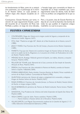 34
Crónica gatuna
• COLMENARES, Diego de: Historia de la insigne ciudad de Segovia y compendio de las
historias de Castilla. Segovia (1637).
• FITA, Fidel: “Madrid en el siglo XII”, Boletín de la Real Academia de la Historia, tomo 8
(1886).
• JESÚS Y MARÍA, Fray Francisco de: Flor del Campo y Azuzena de los Montes Carpetanos
(1685).
• MARIETA, Fray Juan de: Historia de la santísima Imagen de Nuestra Señora de Atocha, que
está en la capilla real de Su Magestad, en el conuento de la Orden de Predicadores de la villa
de Madrid. Madrid (1604).
• MÉNDEZ SILVA, Rodrigo: Población general de España, sus trofeos, blasones y conquista
heroycas. Madrid (1645).
• PELLICER DE TOVAR, José: Memorial de la Casa y servicios de Don Ioseph de Saavedra,
Marqués de Rivas. Madrid (1647).
• PEREDA, fray Francisco de: Libro intitulado la Patrona de Madrid y uenidas de Nuestra
Señora a España. Valladolid (1604).
• PORRAS ARBOLEDAS, Pedro Andrés: Francisco Ramírez de Madrid. Primer madrileño al
servicio de los Reyes Católicos. Comunidad de Madrid (1996).
• QUINTANA, Jerónimo de: Historia del origen y antigüedad de la venerable y milagrosa
Imagen de Nuestra Señora de Atocha. Madrid (1637).
• ROJAS ZORRILLA, Francisco de: Comedia famosa. La Patrona de Madrid, Nuestra Señora
de Atocha, en lengua antigua (1645).
• SALAS BARBADILLO, Jerónimo de: Patrona de Madrid restituida. Poema heroico. Madrid
(1609).
• SANDOVAL, Fray Prudencio de: Chrónica del ínclito Emperador de España Don Alonso VII.
Madrid (1600).
• VEGA CARPIO, Lope de: Isidro. Poema castellano. Madrid (1599).
----------: Poema histórico a Nuestra Señora de la Almudena. Madrid (1624).
• VILLAR GARCÍA, Luis Miguel: Documentación medieval de la Catedral de Segovia (1115-
1300). Ediciones Universidad de Salamanca (1990).
FUENTES CONSULTADAS
los heredamientos de Ribas, parte de su antiquís-
simo patrimonio, con el patronazgo de la hermi-
ta de Nuestra Señora, en cuyas paredes se
hallaron largos años después esculpidas fus ar-
mas”.
Concluyamos. Gracián Ramírez, por tanto, in-
vención de Lope seguramente forjada a partir
del recuerdo de un Goscelmo de Rivas real.
Perfilada y pulida a lo largo de cinco décadas,
y forzada luego para convertirla en blasón in-
mejorable de un linaje madrileño que, como
seguramente todos los demás, hubo de fabri-
carse ex profeso una antigüedad de la que ca-
recía.
Pero, a la postre, ésta de Gracián Ramírez no
deja de ser una de las leyendas más bonitas de
todas las que pueblan el imaginario antiguo
madrileño. Lo cual no es poca cosa.
 