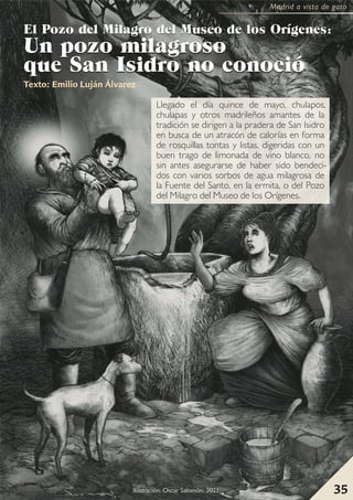 35
Madrid a vista de gato
Llegado el día quince de mayo, chulapos,
chulapas y otros madrileños amantes de la
tradición se dirigen a la pradera de San Isidro
en busca de un atracón de calorías en forma
de rosquillas tontas y listas, digeridas con un
buen trago de limonada de vino blanco, no
sin antes asegurarse de haber sido bendeci-
dos con varios sorbos de agua milagrosa de
la Fuente del Santo, en la ermita, o del Pozo
del Milagro del Museo de los Orígenes.
E
El
l P
Po
oz
zo
o d
de
el
l M
Mi
il
la
ag
gr
ro
o d
de
el
l M
Mu
us
se
eo
o d
de
e l
lo
os
s O
Or
rí
íg
ge
en
ne
es
s:
:
U
Un
n p
po
oz
zo
o m
mi
il
la
ag
gr
ro
os
so
o
q
qu
ue
e S
Sa
an
n I
Is
si
id
dr
ro
o n
no
o c
co
on
no
oc
ci
ió
ó
Texto: Emilio Luján Álvarez
35
I
Illu
us
st
tr
ra
ac
ciió
ón
n:
: O
Os
sc
ca
ar
r S
Sa
allo
om
mó
ón
n.
. 2
20
02
21
1.
.
Madrid a vista de gato
 