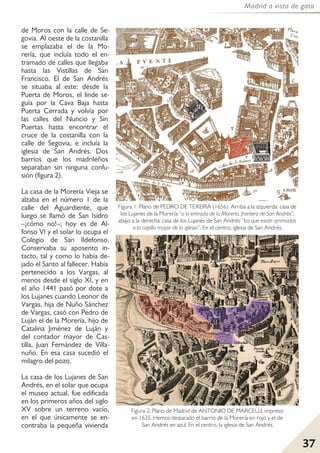 37
Madrid a vista de gato
de Moros con la calle de Se-
govia. Al oeste de la costanilla
se emplazaba el de la Mo-
rería, que incluía todo el en-
tramado de calles que llegaba
hasta las Vistillas de San
Francisco. El de San Andrés
se situaba al este: desde la
Puerta de Moros, el linde se-
guía por la Cava Baja hasta
Puerta Cerrada y volvía por
las calles del Nuncio y Sin
Puertas hasta encontrar el
cruce de la costanilla con la
calle de Segovia, e incluía la
iglesia de San Andrés. Dos
barrios que los madrileños
separaban sin ninguna confu-
sión (figura 2).
La casa de la Morería Vieja se
alzaba en el número 1 de la
calle del Aguardiente, que
luego se llamó de San Isidro
–¡cómo no!–; hoy es de Al-
fonso VI y el solar lo ocupa el
Colegio de San Ildefonso.
Conservaba su aposento in-
tacto, tal y como lo había de-
jado el Santo al fallecer. Había
pertenecido a los Vargas, al
menos desde el siglo XI, y en
el año 1441 pasó por dote a
los Lujanes cuando Leonor de
Vargas, hija de Nuño Sánchez
de Vargas, casó con Pedro de
Luján el de la Morería, hijo de
Catalina Jiménez de Luján y
del contador mayor de Cas-
tilla, Juan Fernández de Villa-
nuño. En esa casa sucedió el
milagro del pozo.
La casa de los Lujanes de San
Andrés, en el solar que ocupa
el museo actual, fue edificada
en los primeros años del siglo
XV sobre un terreno vacío,
en el que únicamente se en-
contraba la pequeña vivienda
Figura 2: Plano de Madrid de ANTONIO DE MARCELLI, impreso
en 1635. Hemos destacado el barrio de la Morería en rojo y el de
San Andrés en azul. En el centro, la iglesia de San Andrés.
Figura 1: Plano de PEDRO DE TEXEIRA (1656). Arriba a la izquierda: casa de
los Lujanes de la Morería “a la entrada de la Morería, frontero de San Andrés”;
abajo a la derecha: casa de los Lujanes de San Andrés “las que están arrimadas
a la capilla mayor de la iglesia”. En el centro, iglesia de San Andrés.
 